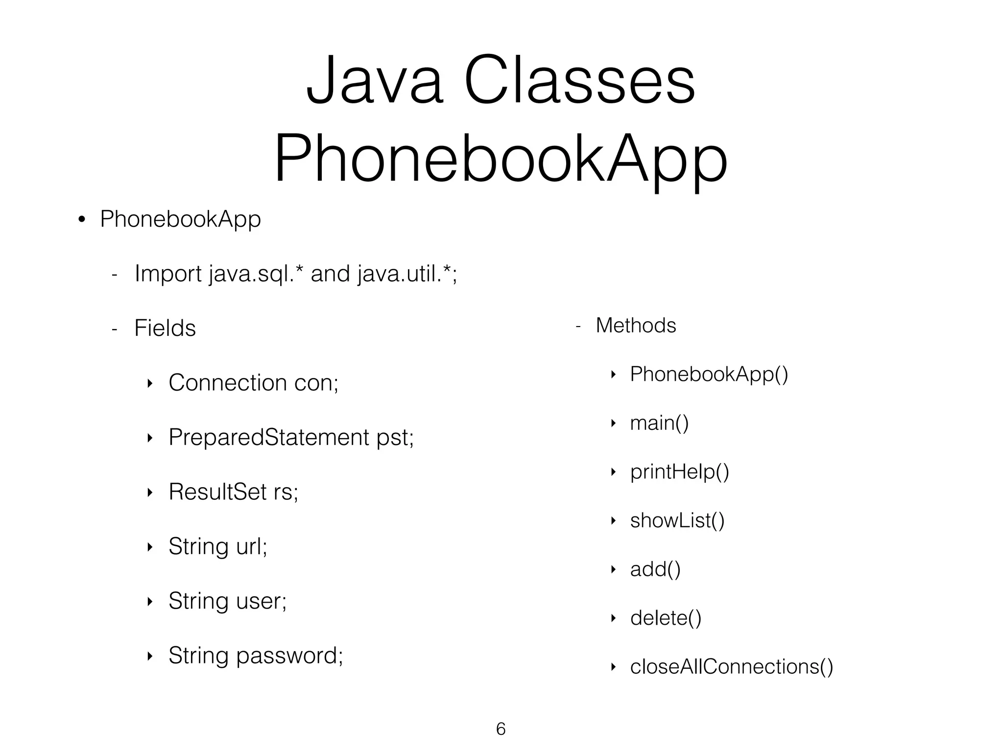 Java Classes PhonebookApp • PhonebookApp - Import java.sql.* and java.util.*; - Fields ‣ Connection con; ‣ PreparedStatement pst; ‣ ResultSet rs; ‣ String url; ‣ String user; ‣ String password; 6 - Methods ‣ PhonebookApp() ‣ main() ‣ printHelp() ‣ showList() ‣ add() ‣ delete() ‣ closeAllConnections() 
