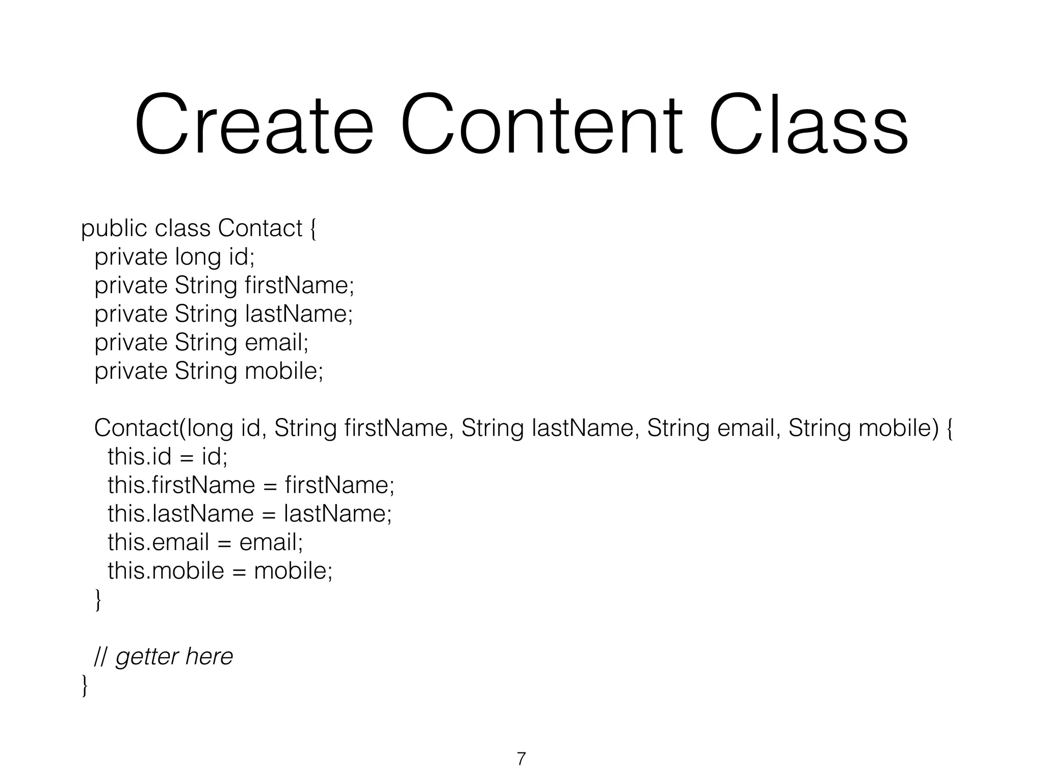 Create Content Class public class Contact { private long id; private String firstName; private String lastName; private String email; private String mobile; Contact(long id, String firstName, String lastName, String email, String mobile) { this.id = id; this.firstName = firstName; this.lastName = lastName; this.email = email; this.mobile = mobile; } // getter here } 7 