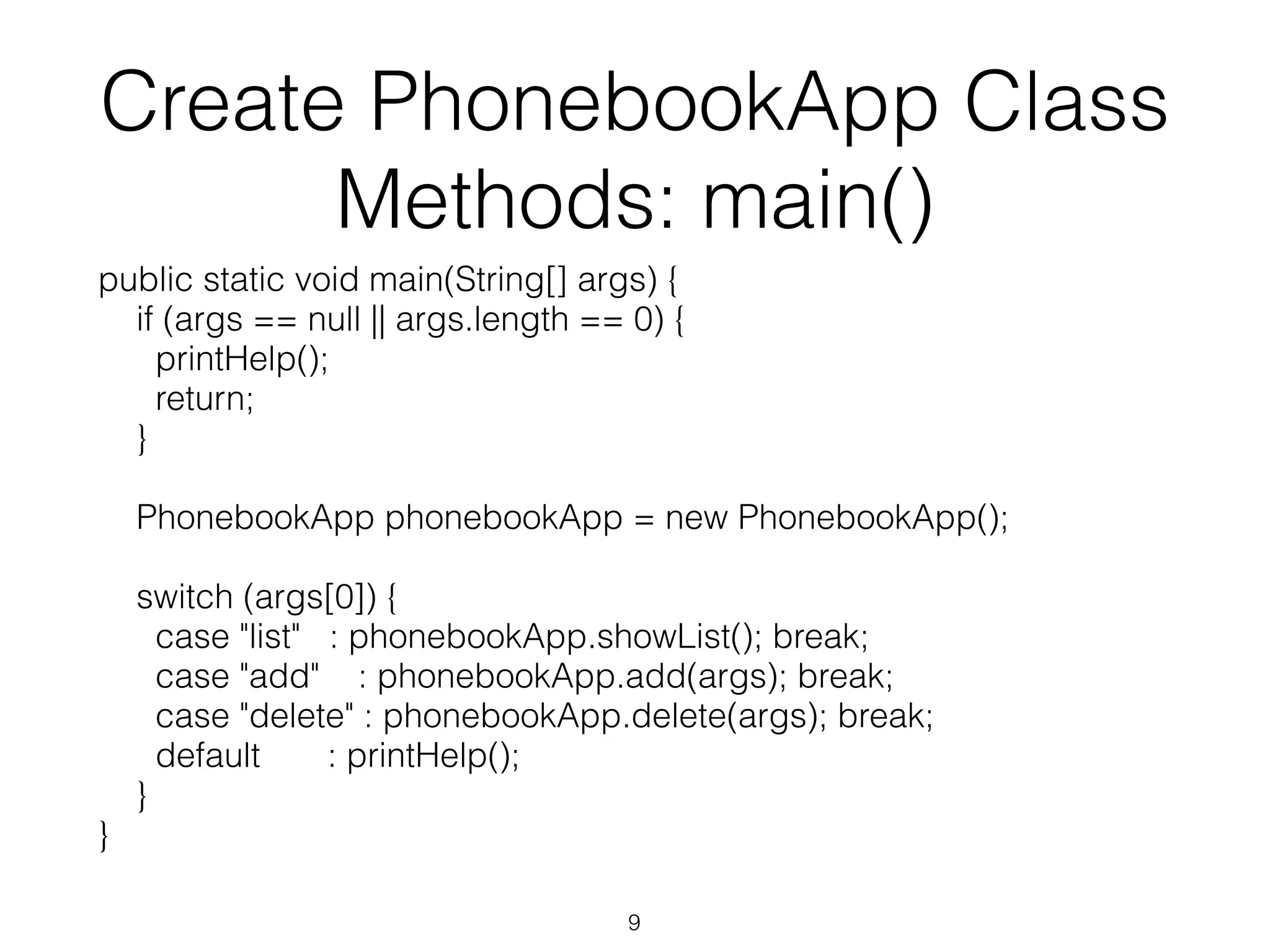 Create PhonebookApp Class Methods: main() public static void main(String[] args) { if (args == null || args.length == 0) { printHelp(); return; } PhonebookApp phonebookApp = new PhonebookApp(); switch (args[0]) { case "list" : phonebookApp.showList(); break; case "add" : phonebookApp.add(args); break; case "delete" : phonebookApp.delete(args); break; default : printHelp(); } } 9 