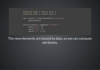 fnto xd {rtr dx }
          ucin ()  eun .;
         fnto yd {rtr dy }
          ucin ()  eun .;

         vrcrl =sgslcAl"ice)
          a ice  v.eetl(crl"
            .aadt)
            dt(aa;

         crl.ne(.ped"ice)
          iceetr)apn(crl"
            .tr"x,x
            at(c" )
            .tr"y,y
            at(c" )
            .tr"" 25;
            at(r, .)



The new elements are bound to data, so we can compute
                     attributes.
 