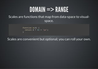 DOMAIN => RANGE
Scales are functions that map from data-space to visual-
                         space.
          fnto xd {
           ucin ()
            rtr d*4 +"x;
             eun   2  p"
          }



Scales are convenient but optional; you can roll your own.
 