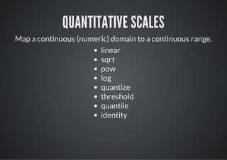 QUANTITATIVE SCALES
Map a continuous (numeric) domain to a continuous range.
                       linear
                       sqrt
                       pow
                       log
                       quantize
                       threshold
                       quantile
                       identity
 
