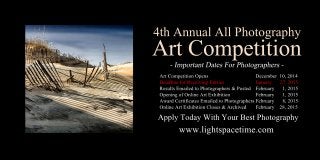 4thAnnualAllPhotography
ArtCompetition
ArtCompetitionOpens December10,2014
DeadlineforReceivingEntries January 27,2015
ResultsEmailedtoPhotographers&Posted February 1,2015
OpeningofOnlineArtExhibition February 1,2015
AwardCertificatesEmailedtoPhotographersFebruary 8,2015
OnlineArtExhibitionCloses&Archived February 28,2015
www.lightspacetime.com
ApplyTodayWithYourBestPhotography
 
