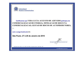 198342
Certificamos que VERA LUCIA AUGUSTO DE AZEVEDO participou da
COMERCIALIZACAO DE ENERGIA, MITIGACAO DE RISCO NA
COMERCIALIZACAO, GESTAO DE RISCOS DE AUTOPRODUTORES,
, ,
com a carga horária de 6 h
São Paulo, 27 à 28 de Janeiro de 2010
 