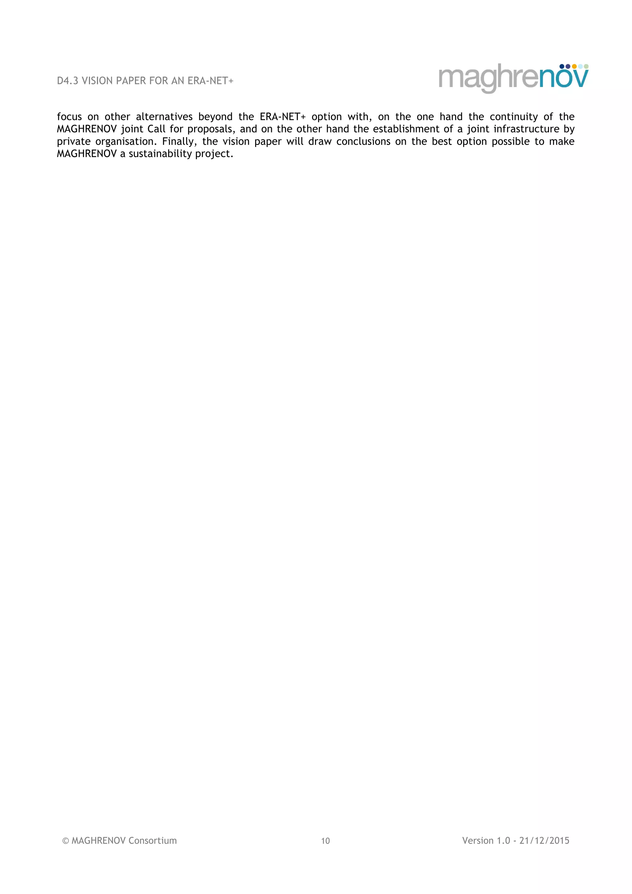 D4.3 VISION PAPER FOR AN ERA-NET+
© MAGHRENOV Consortium 10 Version 1.0 - 21/12/2015
focus on other alternatives beyond the ERA-NET+ option with, on the one hand the continuity of the
MAGHRENOV joint Call for proposals, and on the other hand the establishment of a joint infrastructure by
private organisation. Finally, the vision paper will draw conclusions on the best option possible to make
MAGHRENOV a sustainability project.
 