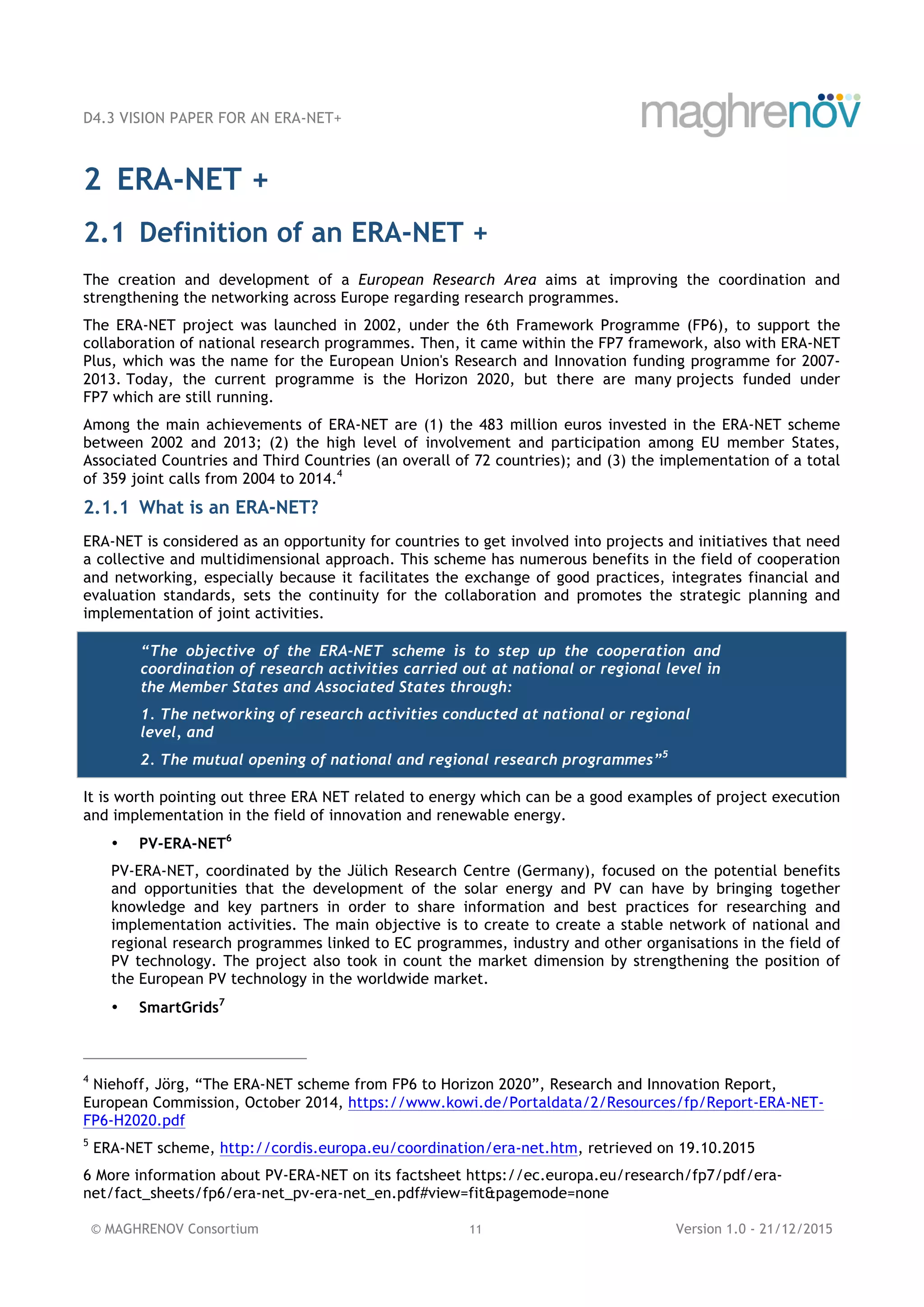 D4.3 VISION PAPER FOR AN ERA-NET+
© MAGHRENOV Consortium 11 Version 1.0 - 21/12/2015
2 ERA-NET +
2.1 Definition of an ERA-NET +
The creation and development of a European Research Area aims at improving the coordination and
strengthening the networking across Europe regarding research programmes.
The ERA-NET project was launched in 2002, under the 6th Framework Programme (FP6), to support the
collaboration of national research programmes. Then, it came within the FP7 framework, also with ERA-NET
Plus, which was the name for the European Union's Research and Innovation funding programme for 2007-
2013. Today, the current programme is the Horizon 2020, but there are many projects funded under
FP7 which are still running.
Among the main achievements of ERA-NET are (1) the 483 million euros invested in the ERA-NET scheme
between 2002 and 2013; (2) the high level of involvement and participation among EU member States,
Associated Countries and Third Countries (an overall of 72 countries); and (3) the implementation of a total
of 359 joint calls from 2004 to 2014.4
2.1.1 What is an ERA-NET?
ERA-NET is considered as an opportunity for countries to get involved into projects and initiatives that need
a collective and multidimensional approach. This scheme has numerous benefits in the field of cooperation
and networking, especially because it facilitates the exchange of good practices, integrates financial and
evaluation standards, sets the continuity for the collaboration and promotes the strategic planning and
implementation of joint activities.
“The objective of the ERA-NET scheme is to step up the cooperation and
coordination of research activities carried out at national or regional level in
the Member States and Associated States through:
1. The networking of research activities conducted at national or regional
level, and
2. The mutual opening of national and regional research programmes”5
It is worth pointing out three ERA NET related to energy which can be a good examples of project execution
and implementation in the field of innovation and renewable energy.
• PV-ERA-NET6
PV-ERA-NET, coordinated by the Jülich Research Centre (Germany), focused on the potential benefits
and opportunities that the development of the solar energy and PV can have by bringing together
knowledge and key partners in order to share information and best practices for researching and
implementation activities. The main objective is to create to create a stable network of national and
regional research programmes linked to EC programmes, industry and other organisations in the field of
PV technology. The project also took in count the market dimension by strengthening the position of
the European PV technology in the worldwide market.
• SmartGrids7
4
Niehoff, Jörg, “The ERA-NET scheme from FP6 to Horizon 2020”, Research and Innovation Report,
European Commission, October 2014, https://www.kowi.de/Portaldata/2/Resources/fp/Report-ERA-NET-
FP6-H2020.pdf
5
ERA-NET scheme, http://cordis.europa.eu/coordination/era-net.htm, retrieved on 19.10.2015
6 More information about PV-ERA-NET on its factsheet https://ec.europa.eu/research/fp7/pdf/era-
net/fact_sheets/fp6/era-net_pv-era-net_en.pdf#view=fit&pagemode=none
 