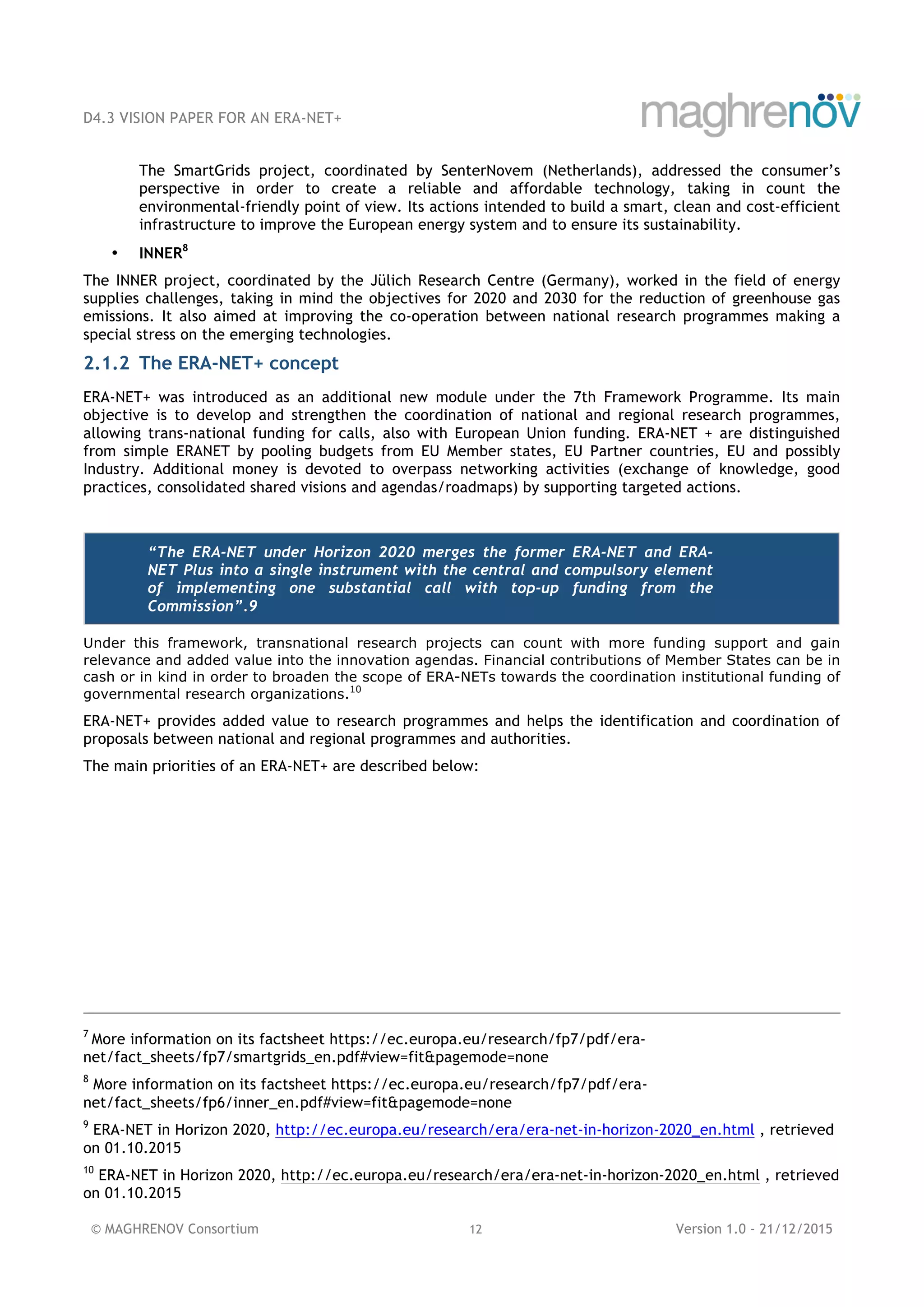 D4.3 VISION PAPER FOR AN ERA-NET+
© MAGHRENOV Consortium 12 Version 1.0 - 21/12/2015
The SmartGrids project, coordinated by SenterNovem (Netherlands), addressed the consumer’s
perspective in order to create a reliable and affordable technology, taking in count the
environmental-friendly point of view. Its actions intended to build a smart, clean and cost-efficient
infrastructure to improve the European energy system and to ensure its sustainability.
• INNER8
The INNER project, coordinated by the Jülich Research Centre (Germany), worked in the field of energy
supplies challenges, taking in mind the objectives for 2020 and 2030 for the reduction of greenhouse gas
emissions. It also aimed at improving the co-operation between national research programmes making a
special stress on the emerging technologies.
2.1.2 The ERA-NET+ concept
ERA-NET+ was introduced as an additional new module under the 7th Framework Programme. Its main
objective is to develop and strengthen the coordination of national and regional research programmes,
allowing trans-national funding for calls, also with European Union funding. ERA-NET + are distinguished
from simple ERANET by pooling budgets from EU Member states, EU Partner countries, EU and possibly
Industry. Additional money is devoted to overpass networking activities (exchange of knowledge, good
practices, consolidated shared visions and agendas/roadmaps) by supporting targeted actions.
“The ERA-NET under Horizon 2020 merges the former ERA-NET and ERA-
NET Plus into a single instrument with the central and compulsory element
of implementing one substantial call with top-up funding from the
Commission”.9
Under this framework, transnational research projects can count with more funding support and gain
relevance and added value into the innovation agendas. Financial contributions of Member States can be in
cash or in kind in order to broaden the scope of ERA-NETs towards the coordination institutional funding of
governmental research organizations.10
ERA-NET+ provides added value to research programmes and helps the identification and coordination of
proposals between national and regional programmes and authorities.
The main priorities of an ERA-NET+ are described below:
7
More information on its factsheet https://ec.europa.eu/research/fp7/pdf/era-
net/fact_sheets/fp7/smartgrids_en.pdf#view=fit&pagemode=none
8
More information on its factsheet https://ec.europa.eu/research/fp7/pdf/era-
net/fact_sheets/fp6/inner_en.pdf#view=fit&pagemode=none
9
ERA-NET in Horizon 2020, http://ec.europa.eu/research/era/era-net-in-horizon-2020_en.html , retrieved
on 01.10.2015
10
ERA-NET in Horizon 2020, http://ec.europa.eu/research/era/era-net-in-horizon-2020_en.html , retrieved
on 01.10.2015
 