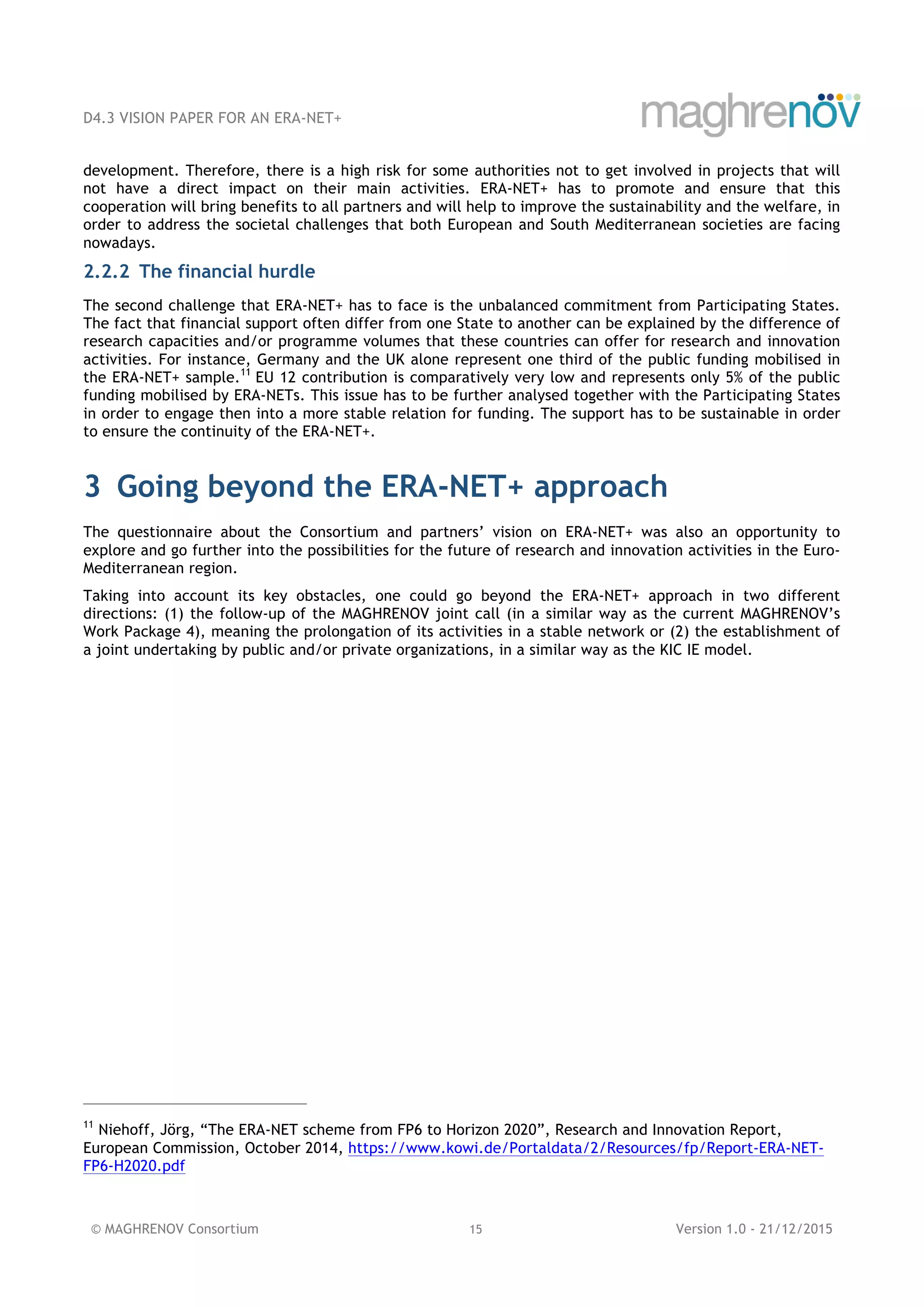 D4.3 VISION PAPER FOR AN ERA-NET+
© MAGHRENOV Consortium 15 Version 1.0 - 21/12/2015
development. Therefore, there is a high risk for some authorities not to get involved in projects that will
not have a direct impact on their main activities. ERA-NET+ has to promote and ensure that this
cooperation will bring benefits to all partners and will help to improve the sustainability and the welfare, in
order to address the societal challenges that both European and South Mediterranean societies are facing
nowadays.
2.2.2 The financial hurdle
The second challenge that ERA-NET+ has to face is the unbalanced commitment from Participating States.
The fact that financial support often differ from one State to another can be explained by the difference of
research capacities and/or programme volumes that these countries can offer for research and innovation
activities. For instance, Germany and the UK alone represent one third of the public funding mobilised in
the ERA-NET+ sample.11
EU 12 contribution is comparatively very low and represents only 5% of the public
funding mobilised by ERA-NETs. This issue has to be further analysed together with the Participating States
in order to engage then into a more stable relation for funding. The support has to be sustainable in order
to ensure the continuity of the ERA-NET+.
3 Going beyond the ERA-NET+ approach
The questionnaire about the Consortium and partners’ vision on ERA-NET+ was also an opportunity to
explore and go further into the possibilities for the future of research and innovation activities in the Euro-
Mediterranean region.
Taking into account its key obstacles, one could go beyond the ERA-NET+ approach in two different
directions: (1) the follow-up of the MAGHRENOV joint call (in a similar way as the current MAGHRENOV’s
Work Package 4), meaning the prolongation of its activities in a stable network or (2) the establishment of
a joint undertaking by public and/or private organizations, in a similar way as the KIC IE model.
11
Niehoff, Jörg, “The ERA-NET scheme from FP6 to Horizon 2020”, Research and Innovation Report,
European Commission, October 2014, https://www.kowi.de/Portaldata/2/Resources/fp/Report-ERA-NET-
FP6-H2020.pdf
 