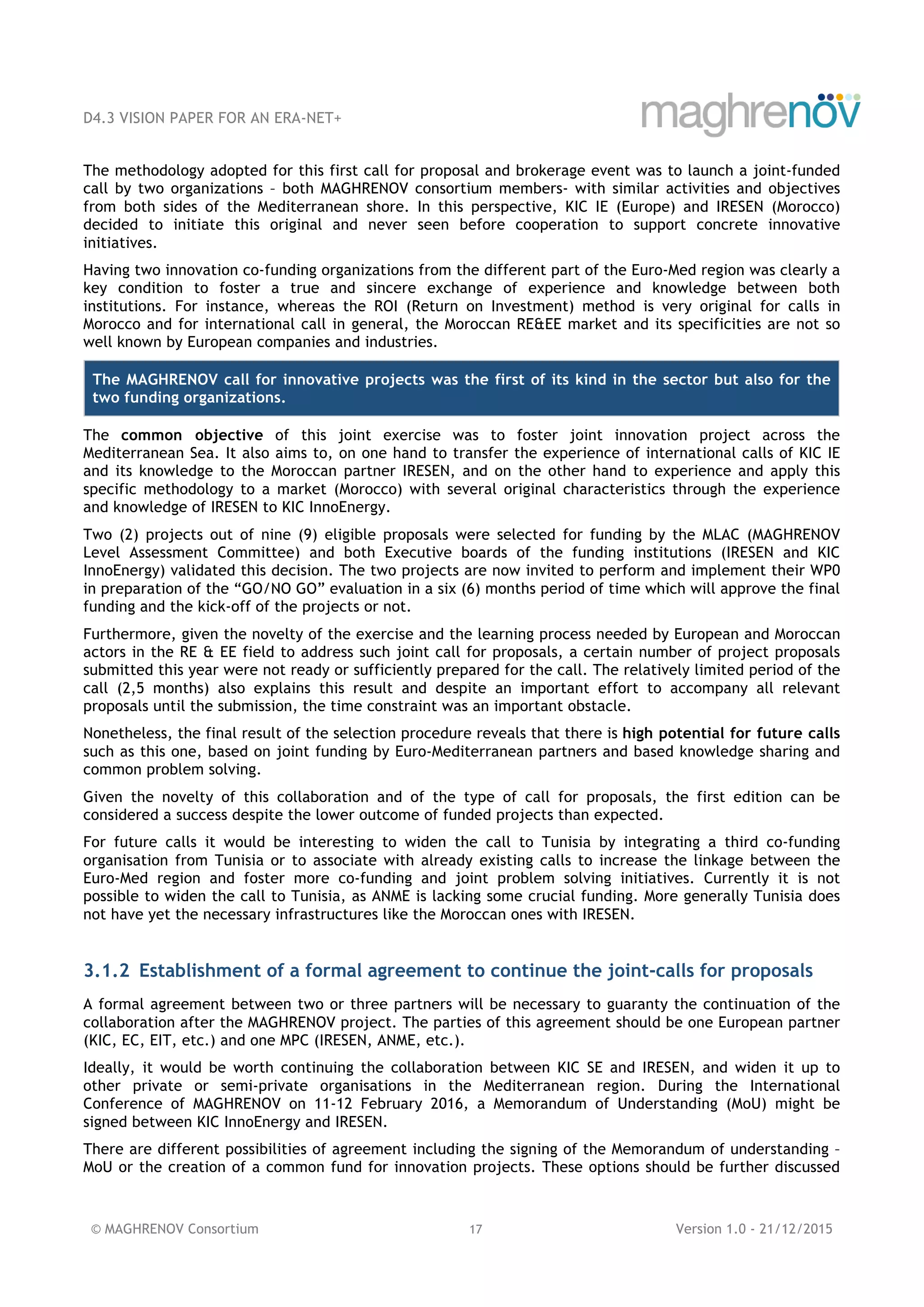 D4.3 VISION PAPER FOR AN ERA-NET+
© MAGHRENOV Consortium 17 Version 1.0 - 21/12/2015
The methodology adopted for this first call for proposal and brokerage event was to launch a joint-funded
call by two organizations – both MAGHRENOV consortium members- with similar activities and objectives
from both sides of the Mediterranean shore. In this perspective, KIC IE (Europe) and IRESEN (Morocco)
decided to initiate this original and never seen before cooperation to support concrete innovative
initiatives.
Having two innovation co-funding organizations from the different part of the Euro-Med region was clearly a
key condition to foster a true and sincere exchange of experience and knowledge between both
institutions. For instance, whereas the ROI (Return on Investment) method is very original for calls in
Morocco and for international call in general, the Moroccan RE&EE market and its specificities are not so
well known by European companies and industries.
The MAGHRENOV call for innovative projects was the first of its kind in the sector but also for the
two funding organizations.
The common objective of this joint exercise was to foster joint innovation project across the
Mediterranean Sea. It also aims to, on one hand to transfer the experience of international calls of KIC IE
and its knowledge to the Moroccan partner IRESEN, and on the other hand to experience and apply this
specific methodology to a market (Morocco) with several original characteristics through the experience
and knowledge of IRESEN to KIC InnoEnergy.
Two (2) projects out of nine (9) eligible proposals were selected for funding by the MLAC (MAGHRENOV
Level Assessment Committee) and both Executive boards of the funding institutions (IRESEN and KIC
InnoEnergy) validated this decision. The two projects are now invited to perform and implement their WP0
in preparation of the “GO/NO GO” evaluation in a six (6) months period of time which will approve the final
funding and the kick-off of the projects or not.
Furthermore, given the novelty of the exercise and the learning process needed by European and Moroccan
actors in the RE & EE field to address such joint call for proposals, a certain number of project proposals
submitted this year were not ready or sufficiently prepared for the call. The relatively limited period of the
call (2,5 months) also explains this result and despite an important effort to accompany all relevant
proposals until the submission, the time constraint was an important obstacle.
Nonetheless, the final result of the selection procedure reveals that there is high potential for future calls
such as this one, based on joint funding by Euro-Mediterranean partners and based knowledge sharing and
common problem solving.
Given the novelty of this collaboration and of the type of call for proposals, the first edition can be
considered a success despite the lower outcome of funded projects than expected.
For future calls it would be interesting to widen the call to Tunisia by integrating a third co-funding
organisation from Tunisia or to associate with already existing calls to increase the linkage between the
Euro-Med region and foster more co-funding and joint problem solving initiatives. Currently it is not
possible to widen the call to Tunisia, as ANME is lacking some crucial funding. More generally Tunisia does
not have yet the necessary infrastructures like the Moroccan ones with IRESEN.
3.1.2 Establishment of a formal agreement to continue the joint-calls for proposals
A formal agreement between two or three partners will be necessary to guaranty the continuation of the
collaboration after the MAGHRENOV project. The parties of this agreement should be one European partner
(KIC, EC, EIT, etc.) and one MPC (IRESEN, ANME, etc.).
Ideally, it would be worth continuing the collaboration between KIC SE and IRESEN, and widen it up to
other private or semi-private organisations in the Mediterranean region. During the International
Conference of MAGHRENOV on 11-12 February 2016, a Memorandum of Understanding (MoU) might be
signed between KIC InnoEnergy and IRESEN.
There are different possibilities of agreement including the signing of the Memorandum of understanding –
MoU or the creation of a common fund for innovation projects. These options should be further discussed
 