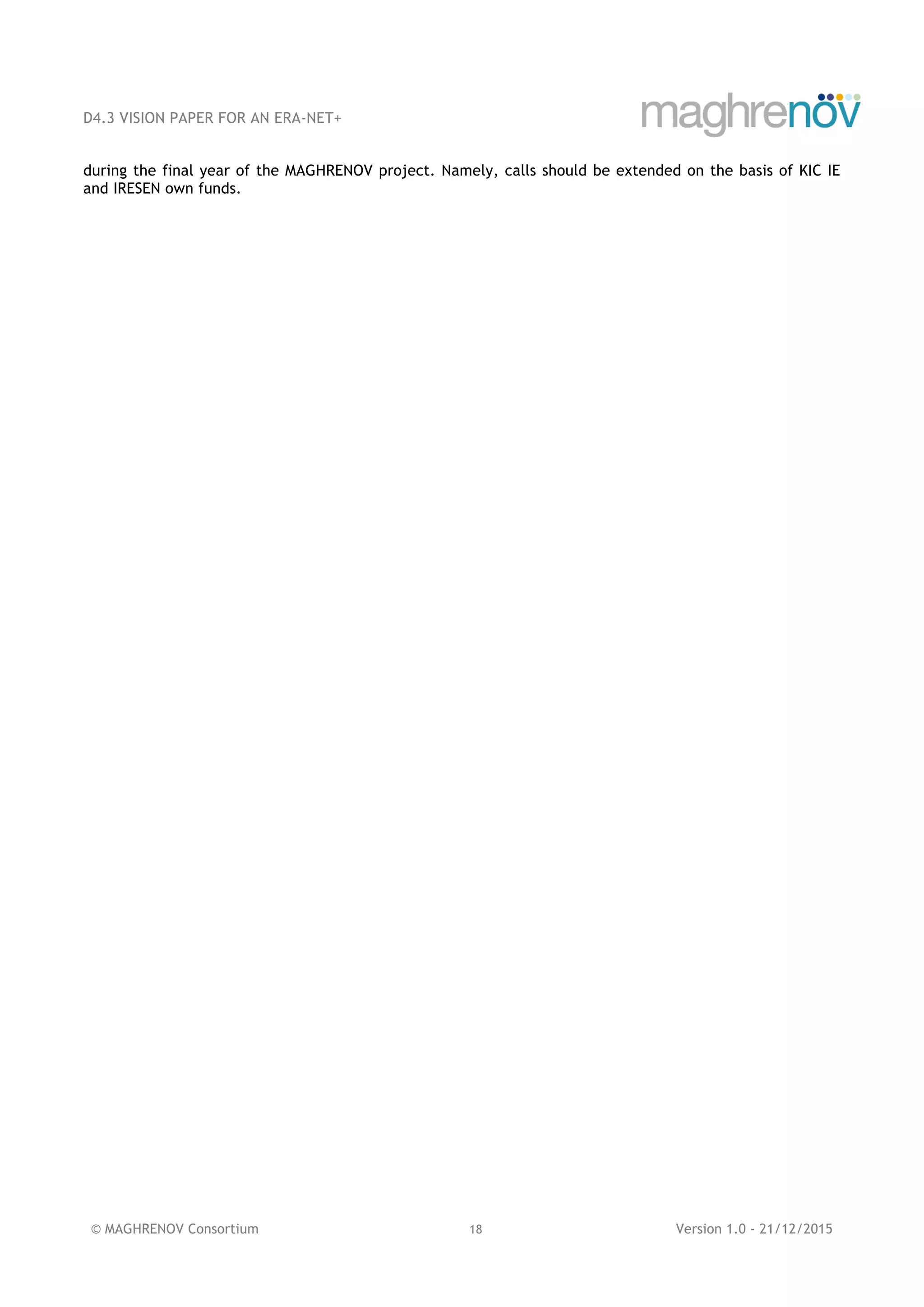 D4.3 VISION PAPER FOR AN ERA-NET+
© MAGHRENOV Consortium 18 Version 1.0 - 21/12/2015
during the final year of the MAGHRENOV project. Namely, calls should be extended on the basis of KIC IE
and IRESEN own funds.
 