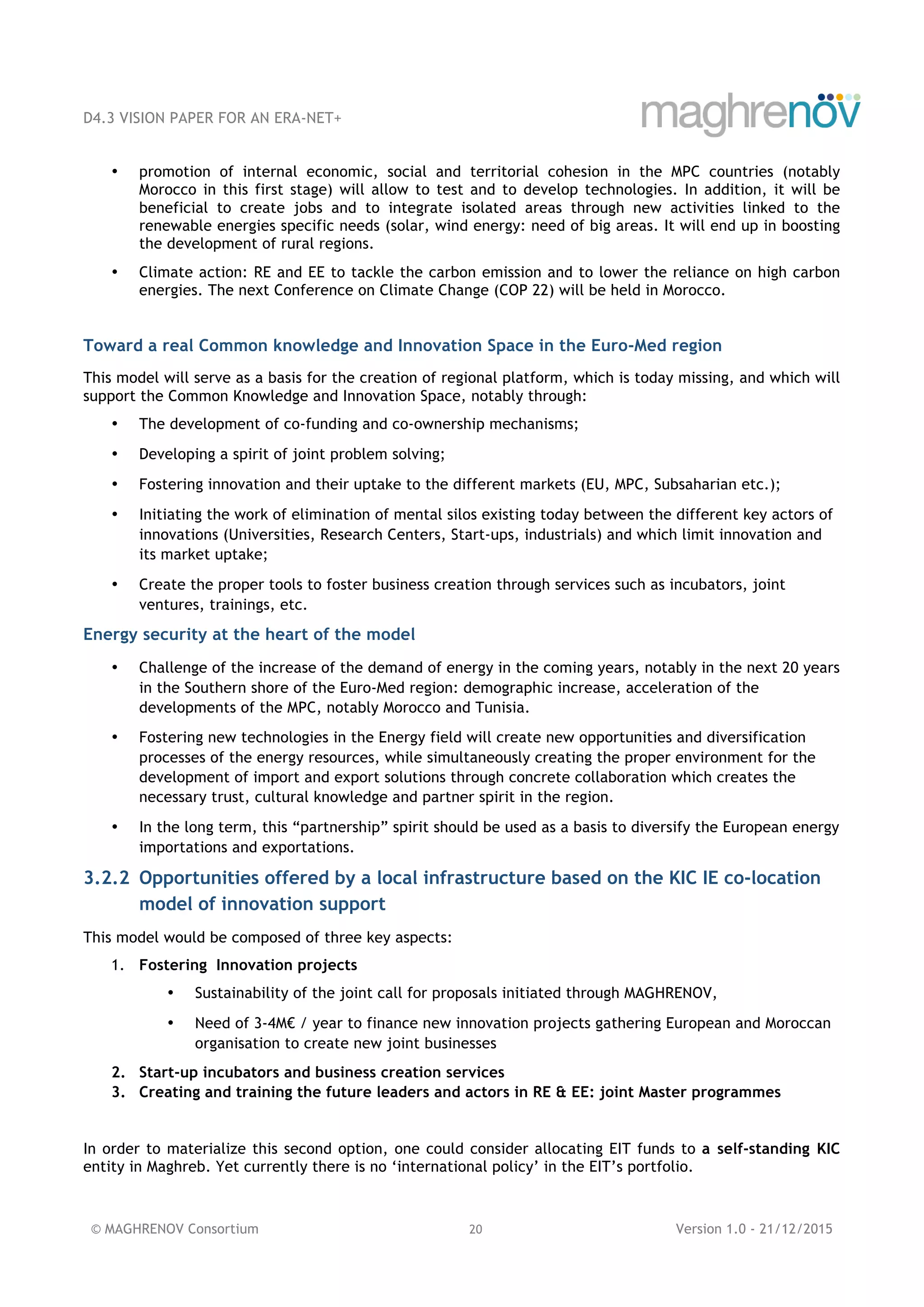 D4.3 VISION PAPER FOR AN ERA-NET+
© MAGHRENOV Consortium 20 Version 1.0 - 21/12/2015
• promotion of internal economic, social and territorial cohesion in the MPC countries (notably
Morocco in this first stage) will allow to test and to develop technologies. In addition, it will be
beneficial to create jobs and to integrate isolated areas through new activities linked to the
renewable energies specific needs (solar, wind energy: need of big areas. It will end up in boosting
the development of rural regions.
• Climate action: RE and EE to tackle the carbon emission and to lower the reliance on high carbon
energies. The next Conference on Climate Change (COP 22) will be held in Morocco.
Toward a real Common knowledge and Innovation Space in the Euro-Med region
This model will serve as a basis for the creation of regional platform, which is today missing, and which will
support the Common Knowledge and Innovation Space, notably through:
• The development of co-funding and co-ownership mechanisms;
• Developing a spirit of joint problem solving;
• Fostering innovation and their uptake to the different markets (EU, MPC, Subsaharian etc.);
• Initiating the work of elimination of mental silos existing today between the different key actors of
innovations (Universities, Research Centers, Start-ups, industrials) and which limit innovation and
its market uptake;
• Create the proper tools to foster business creation through services such as incubators, joint
ventures, trainings, etc.
Energy security at the heart of the model
• Challenge of the increase of the demand of energy in the coming years, notably in the next 20 years
in the Southern shore of the Euro-Med region: demographic increase, acceleration of the
developments of the MPC, notably Morocco and Tunisia.
• Fostering new technologies in the Energy field will create new opportunities and diversification
processes of the energy resources, while simultaneously creating the proper environment for the
development of import and export solutions through concrete collaboration which creates the
necessary trust, cultural knowledge and partner spirit in the region.
• In the long term, this “partnership” spirit should be used as a basis to diversify the European energy
importations and exportations.
3.2.2 Opportunities offered by a local infrastructure based on the KIC IE co-location
model of innovation support
This model would be composed of three key aspects:
1. Fostering Innovation projects
• Sustainability of the joint call for proposals initiated through MAGHRENOV,
• Need of 3-4M€ / year to finance new innovation projects gathering European and Moroccan
organisation to create new joint businesses
2. Start-up incubators and business creation services
3. Creating and training the future leaders and actors in RE & EE: joint Master programmes
In order to materialize this second option, one could consider allocating EIT funds to a self-standing KIC
entity in Maghreb. Yet currently there is no ‘international policy’ in the EIT’s portfolio.
 