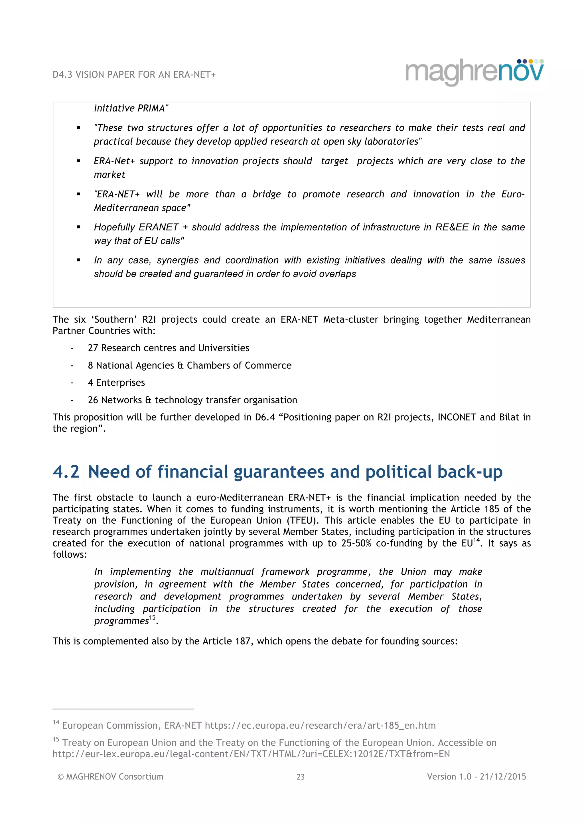 D4.3 VISION PAPER FOR AN ERA-NET+
© MAGHRENOV Consortium 23 Version 1.0 - 21/12/2015
initiative PRIMA"
! "These two structures offer a lot of opportunities to researchers to make their tests real and
practical because they develop applied research at open sky laboratories"
! ERA-Net+ support to innovation projects should target projects which are very close to the
market
! "ERA-NET+ will be more than a bridge to promote research and innovation in the Euro-
Mediterranean space"
! Hopefully ERANET + should address the implementation of infrastructure in RE&EE in the same
way that of EU calls"
! In any case, synergies and coordination with existing initiatives dealing with the same issues
should be created and guaranteed in order to avoid overlaps
The six ‘Southern’ R2I projects could create an ERA-NET Meta-cluster bringing together Mediterranean
Partner Countries with:
- 27 Research centres and Universities
- 8 National Agencies & Chambers of Commerce
- 4 Enterprises
- 26 Networks & technology transfer organisation
This proposition will be further developed in D6.4 “Positioning paper on R2I projects, INCONET and Bilat in
the region”.
4.2 Need of financial guarantees and political back-up
The first obstacle to launch a euro-Mediterranean ERA-NET+ is the financial implication needed by the
participating states. When it comes to funding instruments, it is worth mentioning the Article 185 of the
Treaty on the Functioning of the European Union (TFEU). This article enables the EU to participate in
research programmes undertaken jointly by several Member States, including participation in the structures
created for the execution of national programmes with up to 25-50% co-funding by the EU14
. It says as
follows:
In implementing the multiannual framework programme, the Union may make
provision, in agreement with the Member States concerned, for participation in
research and development programmes undertaken by several Member States,
including participation in the structures created for the execution of those
programmes15
.
This is complemented also by the Article 187, which opens the debate for founding sources:
14
European Commission, ERA-NET https://ec.europa.eu/research/era/art-185_en.htm
15
Treaty on European Union and the Treaty on the Functioning of the European Union. Accessible on
http://eur-lex.europa.eu/legal-content/EN/TXT/HTML/?uri=CELEX:12012E/TXT&from=EN
 