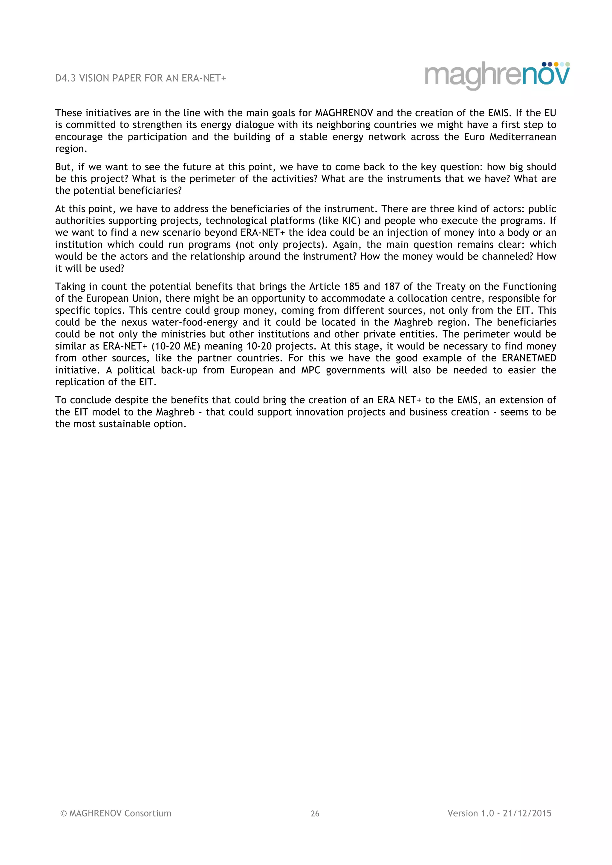 D4.3 VISION PAPER FOR AN ERA-NET+
© MAGHRENOV Consortium 26 Version 1.0 - 21/12/2015
These initiatives are in the line with the main goals for MAGHRENOV and the creation of the EMIS. If the EU
is committed to strengthen its energy dialogue with its neighboring countries we might have a first step to
encourage the participation and the building of a stable energy network across the Euro Mediterranean
region.
But, if we want to see the future at this point, we have to come back to the key question: how big should
be this project? What is the perimeter of the activities? What are the instruments that we have? What are
the potential beneficiaries?
At this point, we have to address the beneficiaries of the instrument. There are three kind of actors: public
authorities supporting projects, technological platforms (like KIC) and people who execute the programs. If
we want to find a new scenario beyond ERA-NET+ the idea could be an injection of money into a body or an
institution which could run programs (not only projects). Again, the main question remains clear: which
would be the actors and the relationship around the instrument? How the money would be channeled? How
it will be used?
Taking in count the potential benefits that brings the Article 185 and 187 of the Treaty on the Functioning
of the European Union, there might be an opportunity to accommodate a collocation centre, responsible for
specific topics. This centre could group money, coming from different sources, not only from the EIT. This
could be the nexus water-food-energy and it could be located in the Maghreb region. The beneficiaries
could be not only the ministries but other institutions and other private entities. The perimeter would be
similar as ERA-NET+ (10-20 ME) meaning 10-20 projects. At this stage, it would be necessary to find money
from other sources, like the partner countries. For this we have the good example of the ERANETMED
initiative. A political back-up from European and MPC governments will also be needed to easier the
replication of the EIT.
To conclude despite the benefits that could bring the creation of an ERA NET+ to the EMIS, an extension of
the EIT model to the Maghreb - that could support innovation projects and business creation - seems to be
the most sustainable option.
 