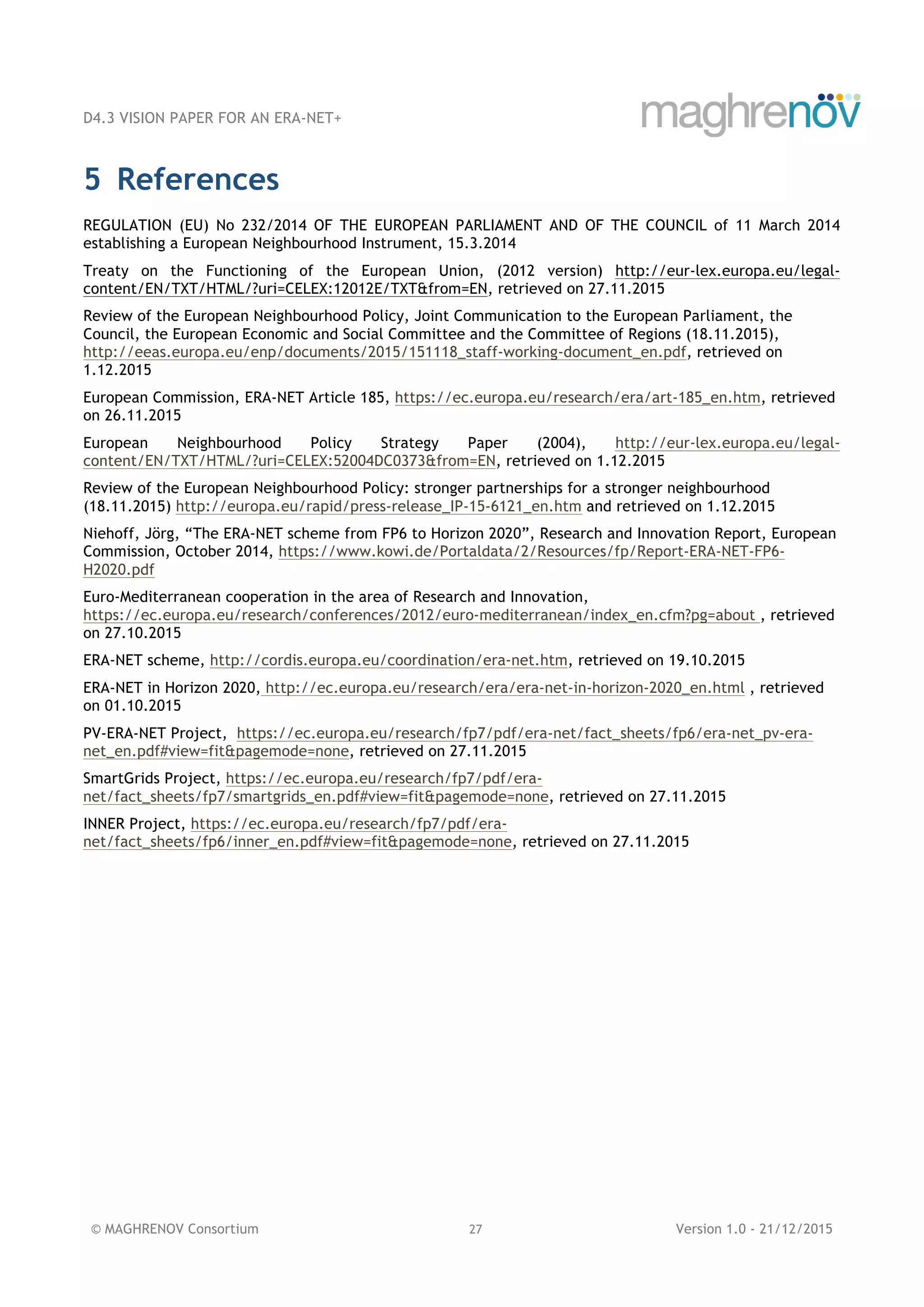 D4.3 VISION PAPER FOR AN ERA-NET+
© MAGHRENOV Consortium 27 Version 1.0 - 21/12/2015
5 References
REGULATION (EU) No 232/2014 OF THE EUROPEAN PARLIAMENT AND OF THE COUNCIL of 11 March 2014
establishing a European Neighbourhood Instrument, 15.3.2014
Treaty on the Functioning of the European Union, (2012 version) http://eur-lex.europa.eu/legal-
content/EN/TXT/HTML/?uri=CELEX:12012E/TXT&from=EN, retrieved on 27.11.2015
Review of the European Neighbourhood Policy, Joint Communication to the European Parliament, the
Council, the European Economic and Social Committee and the Committee of Regions (18.11.2015),
http://eeas.europa.eu/enp/documents/2015/151118_staff-working-document_en.pdf, retrieved on
1.12.2015
European Commission, ERA-NET Article 185, https://ec.europa.eu/research/era/art-185_en.htm, retrieved
on 26.11.2015
European Neighbourhood Policy Strategy Paper (2004), http://eur-lex.europa.eu/legal-
content/EN/TXT/HTML/?uri=CELEX:52004DC0373&from=EN, retrieved on 1.12.2015
Review of the European Neighbourhood Policy: stronger partnerships for a stronger neighbourhood
(18.11.2015) http://europa.eu/rapid/press-release_IP-15-6121_en.htm and retrieved on 1.12.2015
Niehoff, Jörg, “The ERA-NET scheme from FP6 to Horizon 2020”, Research and Innovation Report, European
Commission, October 2014, https://www.kowi.de/Portaldata/2/Resources/fp/Report-ERA-NET-FP6-
H2020.pdf
Euro-Mediterranean cooperation in the area of Research and Innovation,
https://ec.europa.eu/research/conferences/2012/euro-mediterranean/index_en.cfm?pg=about , retrieved
on 27.10.2015
ERA-NET scheme, http://cordis.europa.eu/coordination/era-net.htm, retrieved on 19.10.2015
ERA-NET in Horizon 2020, http://ec.europa.eu/research/era/era-net-in-horizon-2020_en.html , retrieved
on 01.10.2015
PV-ERA-NET Project, https://ec.europa.eu/research/fp7/pdf/era-net/fact_sheets/fp6/era-net_pv-era-
net_en.pdf#view=fit&pagemode=none, retrieved on 27.11.2015
SmartGrids Project, https://ec.europa.eu/research/fp7/pdf/era-
net/fact_sheets/fp7/smartgrids_en.pdf#view=fit&pagemode=none, retrieved on 27.11.2015
INNER Project, https://ec.europa.eu/research/fp7/pdf/era-
net/fact_sheets/fp6/inner_en.pdf#view=fit&pagemode=none, retrieved on 27.11.2015
 
