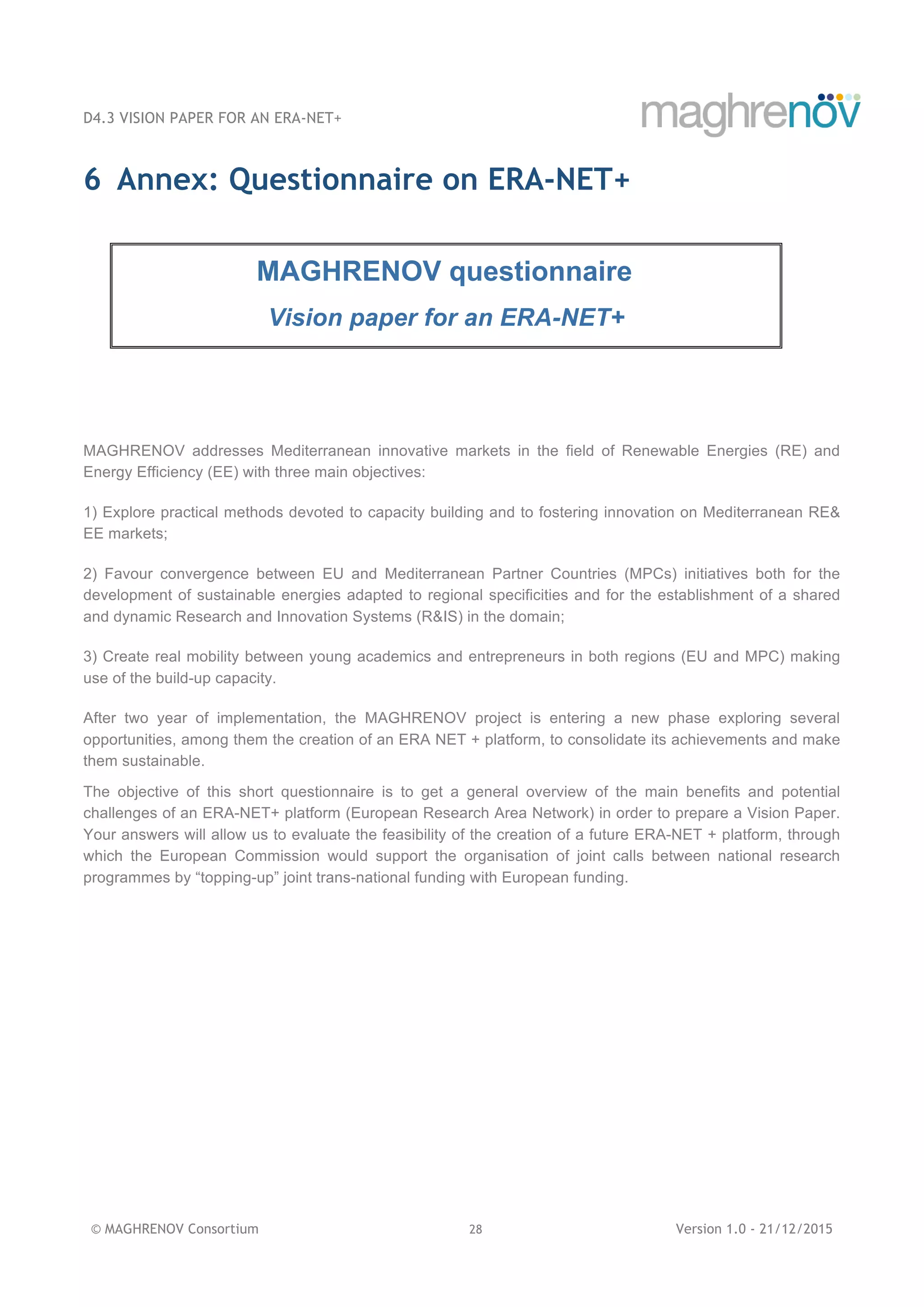 D4.3 VISION PAPER FOR AN ERA-NET+
© MAGHRENOV Consortium 28 Version 1.0 - 21/12/2015
6 Annex: Questionnaire on ERA-NET+
MAGHRENOV questionnaire
Vision paper for an ERA-NET+
MAGHRENOV addresses Mediterranean innovative markets in the field of Renewable Energies (RE) and
Energy Efficiency (EE) with three main objectives:
1) Explore practical methods devoted to capacity building and to fostering innovation on Mediterranean RE&
EE markets;
2) Favour convergence between EU and Mediterranean Partner Countries (MPCs) initiatives both for the
development of sustainable energies adapted to regional specificities and for the establishment of a shared
and dynamic Research and Innovation Systems (R&IS) in the domain;
3) Create real mobility between young academics and entrepreneurs in both regions (EU and MPC) making
use of the build-up capacity.
After two year of implementation, the MAGHRENOV project is entering a new phase exploring several
opportunities, among them the creation of an ERA NET + platform, to consolidate its achievements and make
them sustainable.
The objective of this short questionnaire is to get a general overview of the main benefits and potential
challenges of an ERA-NET+ platform (European Research Area Network) in order to prepare a Vision Paper.
Your answers will allow us to evaluate the feasibility of the creation of a future ERA-NET + platform, through
which the European Commission would support the organisation of joint calls between national research
programmes by “topping-up” joint trans-national funding with European funding.
 