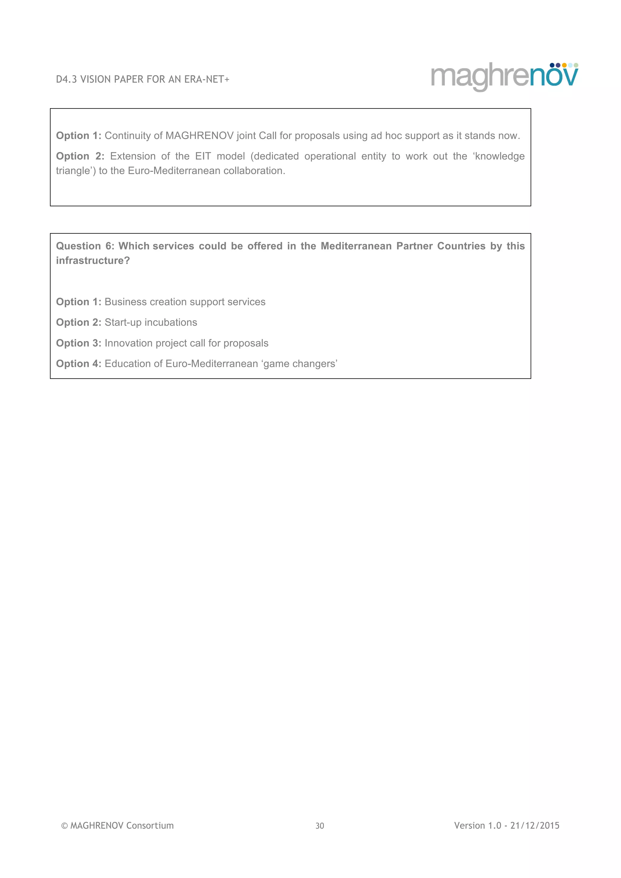 D4.3 VISION PAPER FOR AN ERA-NET+
© MAGHRENOV Consortium 30 Version 1.0 - 21/12/2015
Option 1: Continuity of MAGHRENOV joint Call for proposals using ad hoc support as it stands now.
Option 2: Extension of the EIT model (dedicated operational entity to work out the ‘knowledge
triangle’) to the Euro-Mediterranean collaboration.
Question 6: Which services could be offered in the Mediterranean Partner Countries by this
infrastructure?
Option 1: Business creation support services
Option 2: Start-up incubations
Option 3: Innovation project call for proposals
Option 4: Education of Euro-Mediterranean ‘game changers’
 