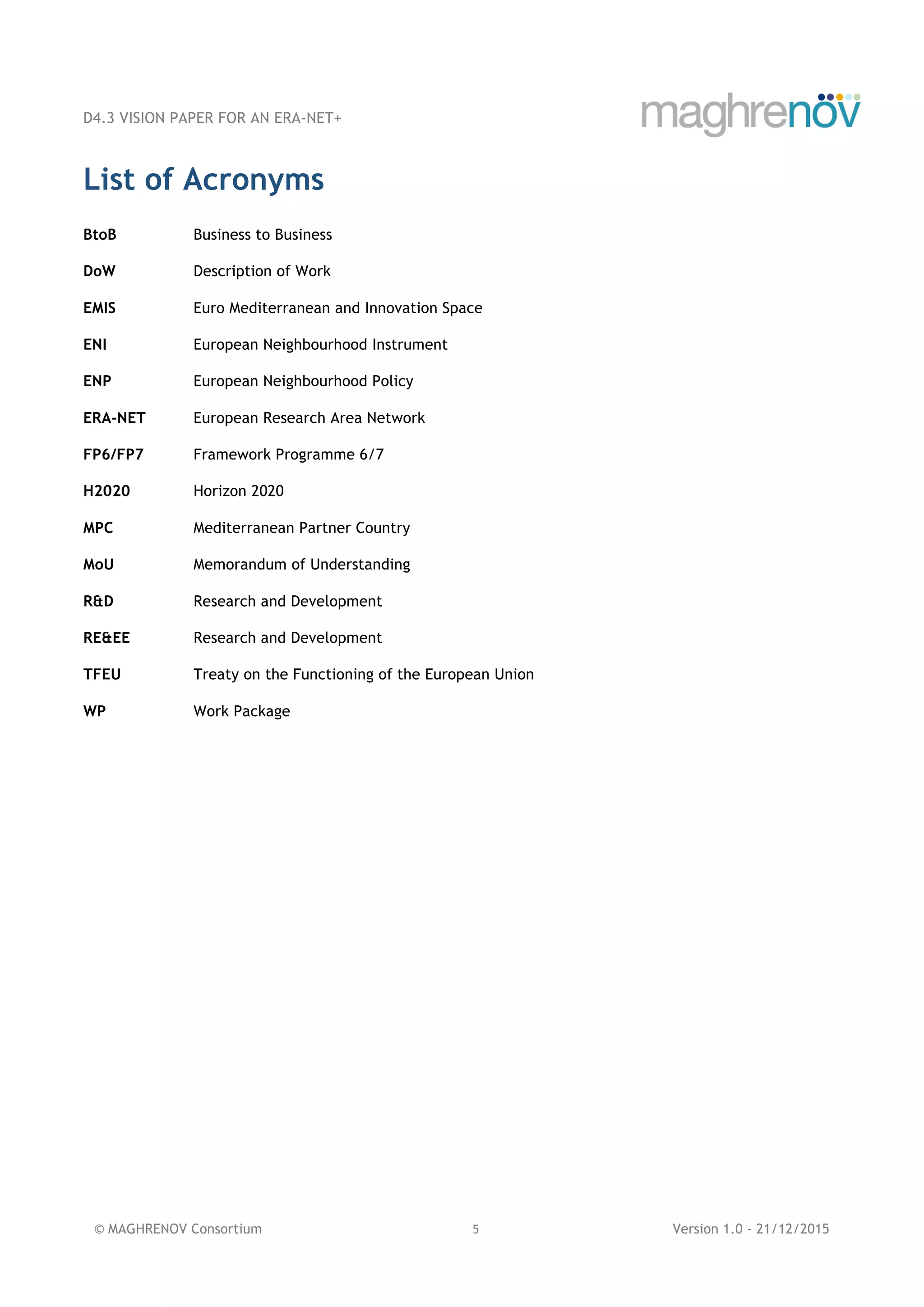 D4.3 VISION PAPER FOR AN ERA-NET+
© MAGHRENOV Consortium 5 Version 1.0 - 21/12/2015
List of Acronyms
BtoB Business to Business
DoW Description of Work
EMIS Euro Mediterranean and Innovation Space
ENI European Neighbourhood Instrument
ENP European Neighbourhood Policy
ERA-NET European Research Area Network
FP6/FP7 Framework Programme 6/7
H2020 Horizon 2020
MPC Mediterranean Partner Country
MoU Memorandum of Understanding
R&D Research and Development
RE&EE Research and Development
TFEU Treaty on the Functioning of the European Union
WP Work Package
 
