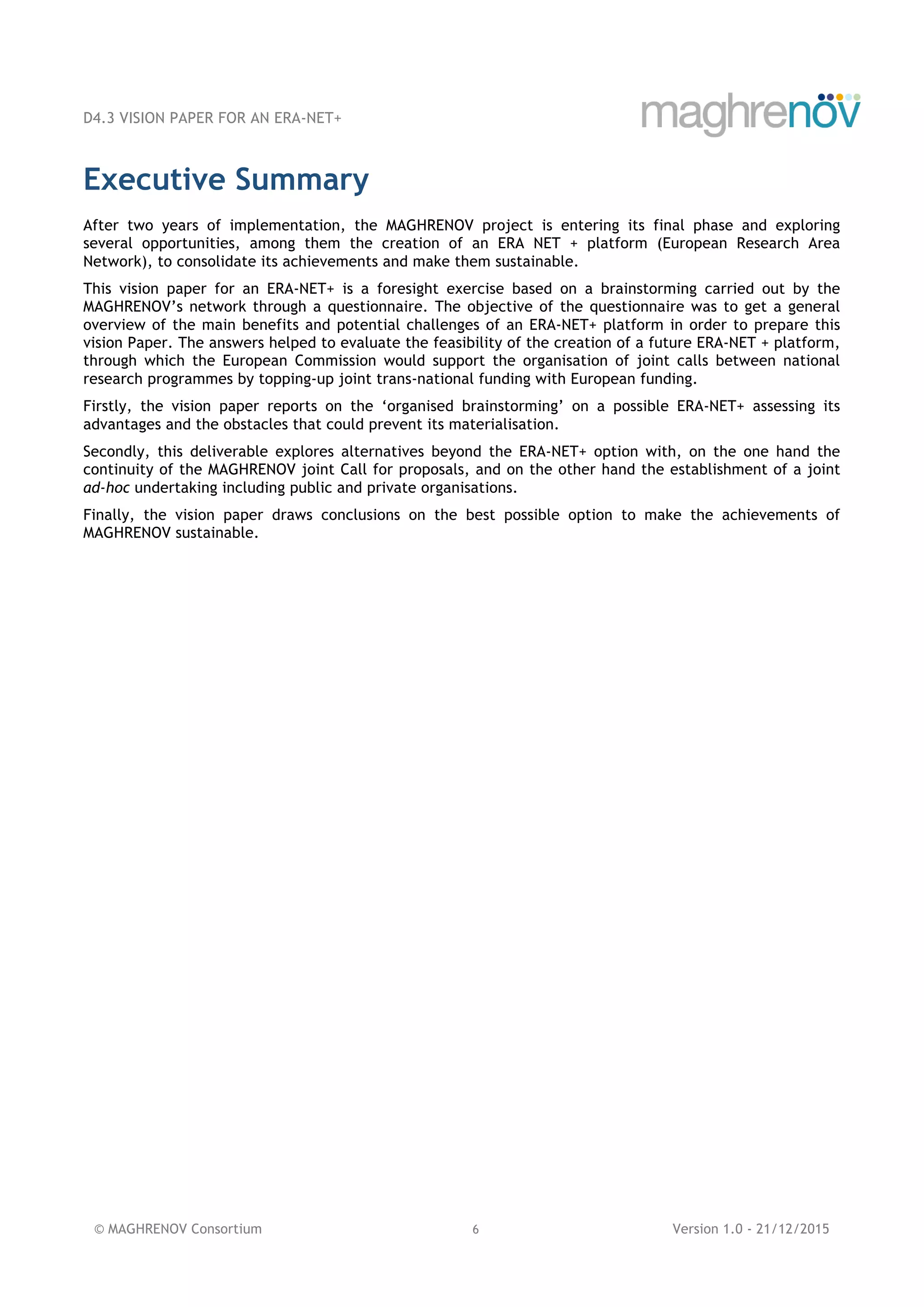 D4.3 VISION PAPER FOR AN ERA-NET+
© MAGHRENOV Consortium 6 Version 1.0 - 21/12/2015
Executive Summary
After two years of implementation, the MAGHRENOV project is entering its final phase and exploring
several opportunities, among them the creation of an ERA NET + platform (European Research Area
Network), to consolidate its achievements and make them sustainable.
This vision paper for an ERA-NET+ is a foresight exercise based on a brainstorming carried out by the
MAGHRENOV’s network through a questionnaire. The objective of the questionnaire was to get a general
overview of the main benefits and potential challenges of an ERA-NET+ platform in order to prepare this
vision Paper. The answers helped to evaluate the feasibility of the creation of a future ERA-NET + platform,
through which the European Commission would support the organisation of joint calls between national
research programmes by topping-up joint trans-national funding with European funding.
Firstly, the vision paper reports on the ‘organised brainstorming’ on a possible ERA-NET+ assessing its
advantages and the obstacles that could prevent its materialisation.
Secondly, this deliverable explores alternatives beyond the ERA-NET+ option with, on the one hand the
continuity of the MAGHRENOV joint Call for proposals, and on the other hand the establishment of a joint
ad-hoc undertaking including public and private organisations.
Finally, the vision paper draws conclusions on the best possible option to make the achievements of
MAGHRENOV sustainable.
 