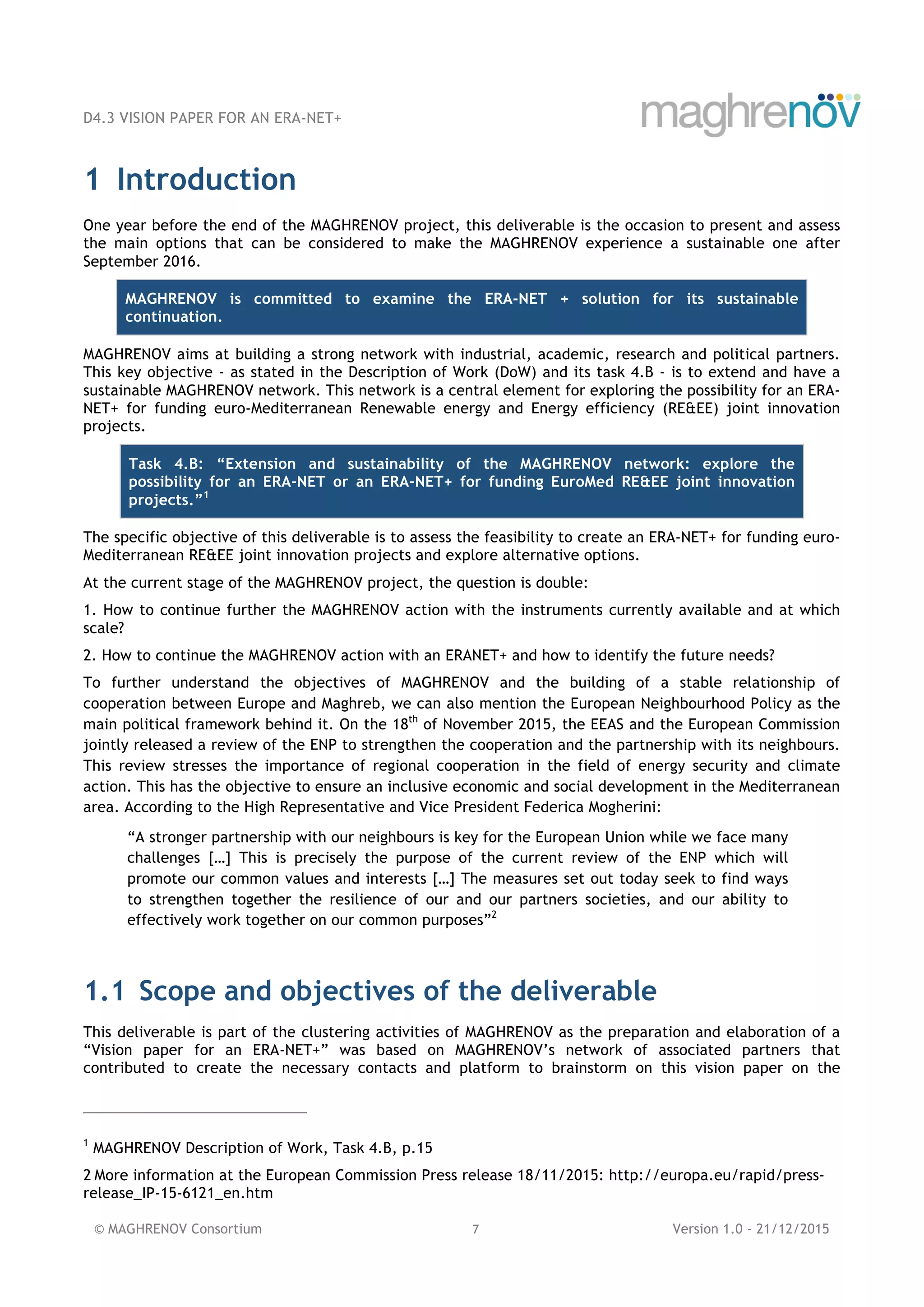 D4.3 VISION PAPER FOR AN ERA-NET+
© MAGHRENOV Consortium 7 Version 1.0 - 21/12/2015
1 Introduction
One year before the end of the MAGHRENOV project, this deliverable is the occasion to present and assess
the main options that can be considered to make the MAGHRENOV experience a sustainable one after
September 2016.
MAGHRENOV is committed to examine the ERA-NET + solution for its sustainable
continuation.
MAGHRENOV aims at building a strong network with industrial, academic, research and political partners.
This key objective - as stated in the Description of Work (DoW) and its task 4.B - is to extend and have a
sustainable MAGHRENOV network. This network is a central element for exploring the possibility for an ERA-
NET+ for funding euro-Mediterranean Renewable energy and Energy efficiency (RE&EE) joint innovation
projects.
Task 4.B: “Extension and sustainability of the MAGHRENOV network: explore the
possibility for an ERA-NET or an ERA-NET+ for funding EuroMed RE&EE joint innovation
projects.”1
The specific objective of this deliverable is to assess the feasibility to create an ERA-NET+ for funding euro-
Mediterranean RE&EE joint innovation projects and explore alternative options.
At the current stage of the MAGHRENOV project, the question is double:
1. How to continue further the MAGHRENOV action with the instruments currently available and at which
scale?
2. How to continue the MAGHRENOV action with an ERANET+ and how to identify the future needs?
To further understand the objectives of MAGHRENOV and the building of a stable relationship of
cooperation between Europe and Maghreb, we can also mention the European Neighbourhood Policy as the
main political framework behind it. On the 18th
of November 2015, the EEAS and the European Commission
jointly released a review of the ENP to strengthen the cooperation and the partnership with its neighbours.
This review stresses the importance of regional cooperation in the field of energy security and climate
action. This has the objective to ensure an inclusive economic and social development in the Mediterranean
area. According to the High Representative and Vice President Federica Mogherini:
“A stronger partnership with our neighbours is key for the European Union while we face many
challenges […] This is precisely the purpose of the current review of the ENP which will
promote our common values and interests […] The measures set out today seek to find ways
to strengthen together the resilience of our and our partners societies, and our ability to
effectively work together on our common purposes”2
1.1 Scope and objectives of the deliverable
This deliverable is part of the clustering activities of MAGHRENOV as the preparation and elaboration of a
“Vision paper for an ERA-NET+” was based on MAGHRENOV’s network of associated partners that
contributed to create the necessary contacts and platform to brainstorm on this vision paper on the
1
MAGHRENOV Description of Work, Task 4.B, p.15
2 More information at the European Commission Press release 18/11/2015: http://europa.eu/rapid/press-
release_IP-15-6121_en.htm
 