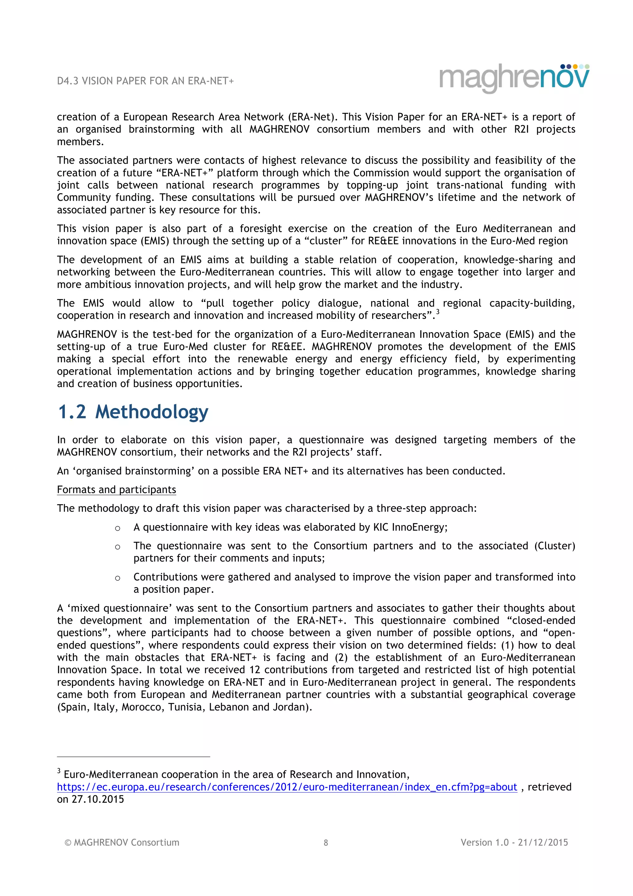 D4.3 VISION PAPER FOR AN ERA-NET+
© MAGHRENOV Consortium 8 Version 1.0 - 21/12/2015
creation of a European Research Area Network (ERA-Net). This Vision Paper for an ERA-NET+ is a report of
an organised brainstorming with all MAGHRENOV consortium members and with other R2I projects
members.
The associated partners were contacts of highest relevance to discuss the possibility and feasibility of the
creation of a future “ERA-NET+” platform through which the Commission would support the organisation of
joint calls between national research programmes by topping-up joint trans-national funding with
Community funding. These consultations will be pursued over MAGHRENOV’s lifetime and the network of
associated partner is key resource for this.
This vision paper is also part of a foresight exercise on the creation of the Euro Mediterranean and
innovation space (EMIS) through the setting up of a “cluster” for RE&EE innovations in the Euro-Med region
The development of an EMIS aims at building a stable relation of cooperation, knowledge-sharing and
networking between the Euro-Mediterranean countries. This will allow to engage together into larger and
more ambitious innovation projects, and will help grow the market and the industry.
The EMIS would allow to “pull together policy dialogue, national and regional capacity-building,
cooperation in research and innovation and increased mobility of researchers”.3
MAGHRENOV is the test-bed for the organization of a Euro-Mediterranean Innovation Space (EMIS) and the
setting-up of a true Euro-Med cluster for RE&EE. MAGHRENOV promotes the development of the EMIS
making a special effort into the renewable energy and energy efficiency field, by experimenting
operational implementation actions and by bringing together education programmes, knowledge sharing
and creation of business opportunities.
1.2 Methodology
In order to elaborate on this vision paper, a questionnaire was designed targeting members of the
MAGHRENOV consortium, their networks and the R2I projects’ staff.
An ‘organised brainstorming’ on a possible ERA NET+ and its alternatives has been conducted.
Formats and participants
The methodology to draft this vision paper was characterised by a three-step approach:
o A questionnaire with key ideas was elaborated by KIC InnoEnergy;
o The questionnaire was sent to the Consortium partners and to the associated (Cluster)
partners for their comments and inputs;
o Contributions were gathered and analysed to improve the vision paper and transformed into
a position paper.
A ‘mixed questionnaire’ was sent to the Consortium partners and associates to gather their thoughts about
the development and implementation of the ERA-NET+. This questionnaire combined “closed-ended
questions”, where participants had to choose between a given number of possible options, and “open-
ended questions”, where respondents could express their vision on two determined fields: (1) how to deal
with the main obstacles that ERA-NET+ is facing and (2) the establishment of an Euro-Mediterranean
Innovation Space. In total we received 12 contributions from targeted and restricted list of high potential
respondents having knowledge on ERA-NET and in Euro-Mediterranean project in general. The respondents
came both from European and Mediterranean partner countries with a substantial geographical coverage
(Spain, Italy, Morocco, Tunisia, Lebanon and Jordan).
3
Euro-Mediterranean cooperation in the area of Research and Innovation,
https://ec.europa.eu/research/conferences/2012/euro-mediterranean/index_en.cfm?pg=about , retrieved
on 27.10.2015
 