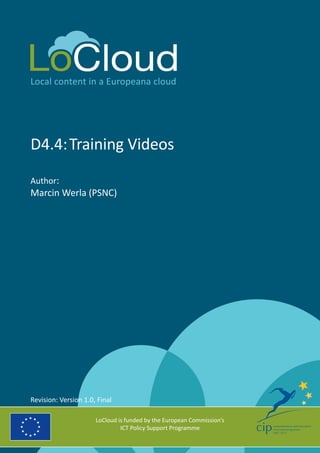 Local content in a Europeana cloud
D4.4:	Training Videos
Author:
Marcin Werla (PSNC)
LoCloud is funded by the European Commission’s
ICT Policy Support Programme
Revision: Version 1.0, Final
 