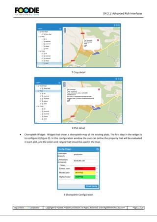 D4.2.1: Advanced Rich Interfaces
http://www.foodie-project.eu Copyright © FOODIE Project Consortium. All Rights Reserved. Grant Agreement No.: 621074 Page:11 / 20
7 Crop detail
8 Plot detail
 Choropleth Widget: Widget that shows a choropleth map of the existing plots. The first step in the widget is
to configure it (figure 9). In this configuration window the user can define the property that will be evaluated
in each plot, and the colors and ranges that should be used in the map.
9 Choropleth Configuration
 