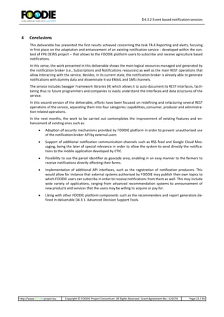 D4.3.2 Event based notification services
http://www.foodie-project.eu Copyright © FOODIE Project Consortium. All Rights Reserved. Grant Agreement No.: 621074 Page:21 / 39
4 Conclusions
This deliverable has presented the first results achieved concerning the task T4.4 Reporting and alerts, focusing
in first place on the adaptation and enhancement of an existing notification service - developed within the con-
text of FP6 DEWS project – that allows to the FOODIE platform users to subscribe and receive agriculture based
notifications.
In this sense, the work presented in this deliverable shows the main logical resources managed and generated by
the notification broker (i.e., Subscriptions and Notifications resources) as well as the main REST operations that
allow interacting with the service. Besides, in its current state, the notification broker is already able to generate
notifications with dummy data and disseminate it via EMAIL and SMS channels.
The service includes Swagger Framework libraries [4] which allows it to auto-document its REST interfaces, facili-
tating thus to future programmers and companies to easily understand the interfaces and data structures of the
service.
In this second version of the deliverable, efforts have been focused on redefining and refactoring several REST
operations of the service, separating them into four categories: capabilities, consumer, producer and administra-
tion related operations.
In the next months, the work to be carried out contemplates the improvement of existing features and en-
hancement of existing ones such as:
 Adoption of security mechanisms provided by FOODIE platform in order to prevent unauthorised use
of the notification broker API by external users
 Support of additional notification communication channels such as RSS feed and Google Cloud Mes-
saging, being the later of special relevance in order to allow the system to send directly the notifica-
tions to the mobile application developed by CTIC.
 Possibility to use the parcel identifier as geocode area, enabling in an easy manner to the farmers to
receive notifications directly affecting their farms.
 Implementation of additional API interfaces, such as the registration of notification producers. This
would allow for instance that external systems authorised by FOODIE may publish their own topics to
which FOODIE users can subscribe in order to receive notifications from them as well. This may include
wide variety of applications, ranging from advanced recommendation systems to announcement of
new products and services that the users may be willing to acquire or pay for.
 Liking with other FOODIE platform components such as the recommenders and report generators de-
fined in deliverable D4.3.1. Advanced Decision Support Tools.
 