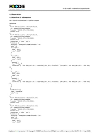 D4.3.2 Event based notification services
http://www.foodie-project.eu Copyright © FOODIE Project Consortium. All Rights Reserved. Grant Agreement No.: 621074 Page:28 / 39
B.2 Subscriptions
B.2.1 Retrieve all subscriptions
GET /notification-broker/v1.0/subscriptions
Response:
[ {
"topic" : "http://www.driver.eu/topic/flood-alert",
"id" : "5698e0e502c7da382bb4a003",
"createdAt" : "2016-01-15T12:07:01+0000",
"enabled" : true
}, {
"topic" : "http://www.driver.eu/topic/flood-alert",
"id" : "5698e0e502c7da382bb4a006",
"createdAt" : "2016-01-15T12:07:01+0000",
"enabled" : true,
"channelTypes" : [ "EMAIL", "SMS" ],
"restrictions" : {
"expression" : "windSpeed > 1.0 && windSpeed < 12.0 ",
"areas" : [ {
"geocode" : {
"type" : "HASC1",
"value" : "ES.CV"
}
}, {
"geocode" : {
"type" : "HASC1",
"value" : "NL.AS"
},
"geometry" : {
"type" : "Polygon",
"coordinates" : [ [ [ 35.0, 10.0 ], [ 10.0, 20.0 ], [ 15.0, 40.0 ], [ 45.0, 45.0 ], [ 35.0, 10.0 ] ], [ [ 20.0, 30.0 ], [ 35.0, 35.0 ], [ 30.0, 20.0 ], [ 20.0, 30.0 ]
] ]
}
}, {
"geocode" : {
"type" : "ISO2",
"value" : "NL"
},
"geometry" : {
"type" : "Polygon",
"coordinates" : [ [ [ 45.0, 10.0 ], [ 10.0, 20.0 ], [ 15.0, 40.0 ], [ 45.0, 45.0 ], [ 45.0, 10.0 ] ], [ [ 40.0, 30.0 ], [ 35.0, 35.0 ], [ 30.0, 20.0 ], [ 40.0, 30.0 ]
] ]
}
} ]
},
"topicFeatures" : [ {
"name" : "includeCap",
"value" : true
} ]
}, {
"topic" : "http://www.driver.eu/topic/storm-alert",
"id" : "5698e0e502c7da382bb4a004",
"createdAt" : "2016-01-15T12:07:01+0000",
"enabled" : false
}, {
"topic" : "http://www.driver.eu/topic/storm-alert",
"id" : "5698e0e502c7da382bb4a005",
"createdAt" : "2016-01-15T12:07:01+0000",
"enabled" : true,
"channelTypes" : [ "EMAIL", "SMS" ],
"restrictions" : {
"expression" : "windSpeed > 1.0 && windSpeed < 12.0 ",
"areas" : [ {
"geocode" : {
"type" : "HASC1",
"value" : "ES.CV"
 
