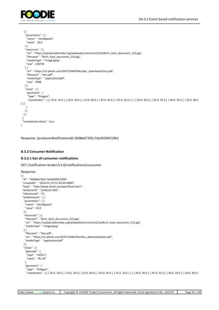 D4.3.2 Event based notification services
http://www.foodie-project.eu Copyright © FOODIE Project Consortium. All Rights Reserved. Grant Agreement No.: 621074 Page:33 / 39
}, {
"parameters" : [ {
"name" : "windSpeed",
"value" : 20.0
} ],
"resources" : [ {
"url" : "https://upload.wikimedia.org/wikipedia/commons/2/2a/Birch_bark_document_210.jpg",
"filename" : "Birch_bark_document_210.jpg",
"mediaType" : "image/jpeg",
"size" : 128744
}, {
"url" : "https://s2.q4cdn.com/024715446/files/doc_downloads/test.pdf",
"filename" : "test.pdf",
"mediaType" : "application/pdf",
"size" : 3908
} ],
"areas" : [ {
"geometry" : {
"type" : "Polygon",
"coordinates" : [ [ [ 35.0, 10.0 ], [ 10.0, 20.0 ], [ 15.0, 40.0 ], [ 45.0, 45.0 ], [ 35.0, 10.0 ] ], [ [ 20.0, 30.0 ], [ 35.0, 35.0 ], [ 30.0, 20.0 ], [ 20.0, 30.0
] ] ]
}
} ]
} ]
},
"includeSubscribers" : true
}
Response: (producerNotificationId) 5698e67202c7da34394519b1
B.3.2 Consumer Notification
B.3.2.1 Get all consumer notifications
GET /notification-broker/v1.0/notifications/consumer
Response:
[ {
"id" : "5698e67302c7da34394519b6",
"createdAt" : "2016-01-15T12:30:43+0000",
"topic" : "http://www.driver.eu/topic/flood-alert",
"producerId" : "producer:002",
"referenceId" : "0",
"infoElements" : [ {
"parameters" : [ {
"name" : "windSpeed",
"value" : 20.0
} ],
"resources" : [ {
"filename" : "Birch_bark_document_210.jpg",
"url" : "https://upload.wikimedia.org/wikipedia/commons/2/2a/Birch_bark_document_210.jpg",
"mediaType" : "image/jpeg"
}, {
"filename" : "test.pdf",
"url" : "https://s2.q4cdn.com/024715446/files/doc_downloads/test.pdf",
"mediaType" : "application/pdf"
} ],
"areas" : [ {
"geocode" : {
"type" : "HASC1",
"value" : "NL.AS"
},
"geometry" : {
"type" : "Polygon",
"coordinates" : [ [ [ 35.0, 10.0 ], [ 10.0, 20.0 ], [ 15.0, 40.0 ], [ 45.0, 45.0 ], [ 35.0, 10.0 ] ], [ [ 20.0, 30.0 ], [ 35.0, 35.0 ], [ 30.0, 20.0 ], [ 20.0, 30.0 ]
 