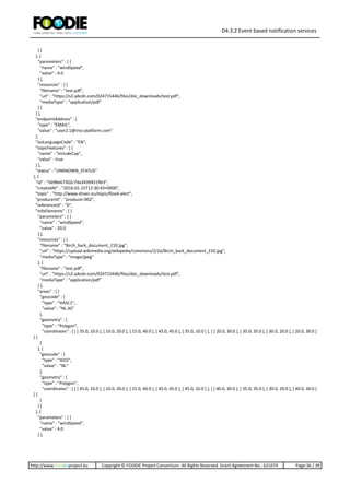 D4.3.2 Event based notification services
http://www.foodie-project.eu Copyright © FOODIE Project Consortium. All Rights Reserved. Grant Agreement No.: 621074 Page:36 / 39
} ]
}, {
"parameters" : [ {
"name" : "windSpeed",
"value" : 4.0
} ],
"resources" : [ {
"filename" : "test.pdf",
"url" : "https://s2.q4cdn.com/024715446/files/doc_downloads/test.pdf",
"mediaType" : "application/pdf"
} ]
} ],
"endpointAddress" : {
"type" : "EMAIL",
"value" : "user2.1@iriss-platform.com"
},
"isoLanguageCode" : "EN",
"topicFeatures" : [ {
"name" : "includeCap",
"value" : true
} ],
"status" : "UNKNOWN_STATUS"
}, {
"id" : "5698e67302c7da34394519b3",
"createdAt" : "2016-01-15T12:30:43+0000",
"topic" : "http://www.driver.eu/topic/flood-alert",
"producerId" : "producer:002",
"referenceId" : "0",
"infoElements" : [ {
"parameters" : [ {
"name" : "windSpeed",
"value" : 20.0
} ],
"resources" : [ {
"filename" : "Birch_bark_document_210.jpg",
"url" : "https://upload.wikimedia.org/wikipedia/commons/2/2a/Birch_bark_document_210.jpg",
"mediaType" : "image/jpeg"
}, {
"filename" : "test.pdf",
"url" : "https://s2.q4cdn.com/024715446/files/doc_downloads/test.pdf",
"mediaType" : "application/pdf"
} ],
"areas" : [ {
"geocode" : {
"type" : "HASC1",
"value" : "NL.AS"
},
"geometry" : {
"type" : "Polygon",
"coordinates" : [ [ [ 35.0, 10.0 ], [ 10.0, 20.0 ], [ 15.0, 40.0 ], [ 45.0, 45.0 ], [ 35.0, 10.0 ] ], [ [ 20.0, 30.0 ], [ 35.0, 35.0 ], [ 30.0, 20.0 ], [ 20.0, 30.0 ]
] ]
}
}, {
"geocode" : {
"type" : "ISO2",
"value" : "NL"
},
"geometry" : {
"type" : "Polygon",
"coordinates" : [ [ [ 45.0, 10.0 ], [ 10.0, 20.0 ], [ 15.0, 40.0 ], [ 45.0, 45.0 ], [ 45.0, 10.0 ] ], [ [ 40.0, 30.0 ], [ 35.0, 35.0 ], [ 30.0, 20.0 ], [ 40.0, 30.0 ]
] ]
}
} ]
}, {
"parameters" : [ {
"name" : "windSpeed",
"value" : 4.0
} ],
 