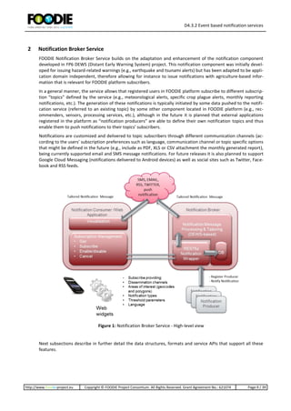 D4.3.2 Event based notification services
http://www.foodie-project.eu Copyright © FOODIE Project Consortium. All Rights Reserved. Grant Agreement No.: 621074 Page:9 / 39
2 Notification Broker Service
FOODIE Notification Broker Service builds on the adaptation and enhancement of the notification component
developed in FP6 DEWS (Distant Early Warning System) project. This notification component was initially devel-
oped for issuing hazard-related warnings (e.g., earthquake and tsunami alerts) but has been adapted to be appli-
cation domain independent, therefore allowing for instance to issue notifications with agriculture-based infor-
mation that is relevant for FOODIE platform subscribers.
In a general manner, the service allows that registered users in FOODIE platform subscribe to different subscrip-
tion “topics” defined by the service (e.g., meteorological alerts, specific crop plague alerts, monthly reporting
notifications, etc.). The generation of these notifications is typically initiated by some data pushed to the notifi-
cation service (referred to an existing topic) by some other component located in FOODIE platform (e.g., rec-
ommenders, sensors, processing services, etc.), although in the future it is planned that external applications
registered in the platform as “notification producers” are able to define their own notification topics and thus
enable them to push notifications to their topics’ subscribers.
Notifications are customized and delivered to topic subscribers through different communication channels (ac-
cording to the users’ subscription preferences such as language, communication channel or topic specific options
that might be defined in the future (e.g., include as PDF, XLS or CSV attachment the monthly generated report),
being currently supported email and SMS message notifications. For future releases it is also planned to support
Google Cloud Messaging (notifications delivered to Android devices) as well as social sites such as Twitter, Face-
book and RSS feeds.
Figure 1: Notification Broker Service - High-level view
Next subsections describe in further detail the data structures, formats and service APIs that support all these
features.
 
