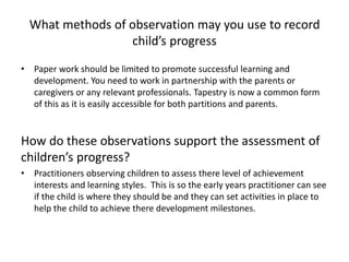 What methods of observation may you use to record
child’s progress
• Paper work should be limited to promote successful learning and
development. You need to work in partnership with the parents or
caregivers or any relevant professionals. Tapestry is now a common form
of this as it is easily accessible for both partitions and parents.
How do these observations support the assessment of
children’s progress?
• Practitioners observing children to assess there level of achievement
interests and learning styles. This is so the early years practitioner can see
if the child is where they should be and they can set activities in place to
help the child to achieve there development milestones.
 