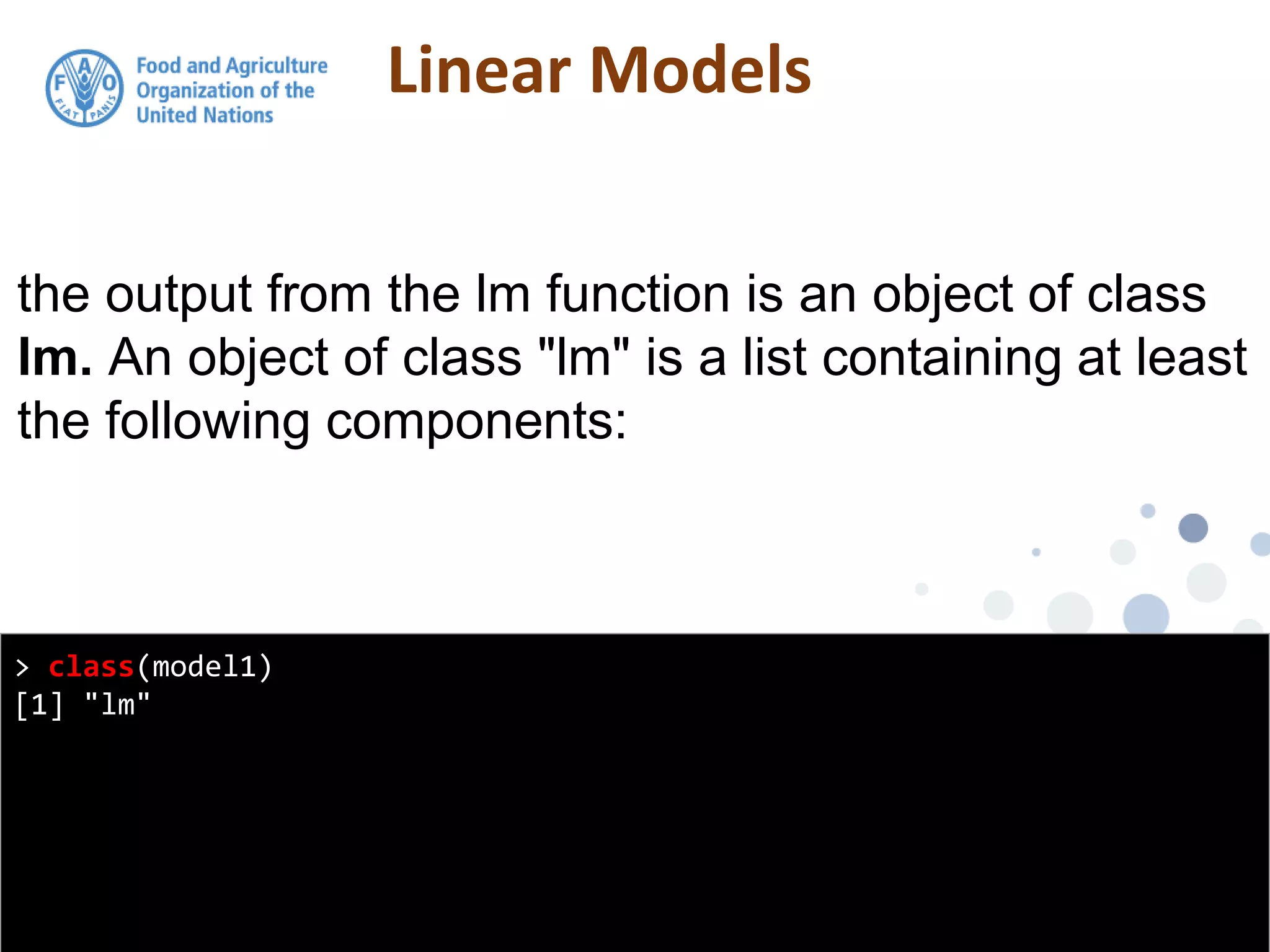 Linear Models
> class(model1)
[1] "lm"
the output from the lm function is an object of class
lm. An object of class "lm" is a list containing at least
the following components:
 