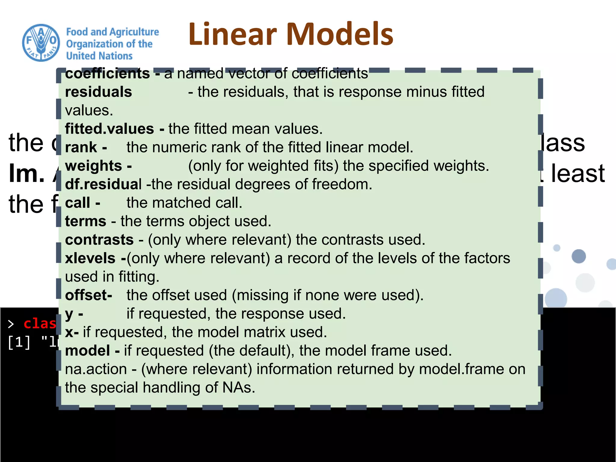 Linear Models
> class(model1)
[1] "lm"
the output from the lm function is an object of class
lm. An object of class "lm" is a list containing at least
the following components:
coefficients - a named vector of coefficients
residuals - the residuals, that is response minus fitted
values.
fitted.values - the fitted mean values.
rank - the numeric rank of the fitted linear model.
weights - (only for weighted fits) the specified weights.
df.residual -the residual degrees of freedom.
call - the matched call.
terms - the terms object used.
contrasts - (only where relevant) the contrasts used.
xlevels -(only where relevant) a record of the levels of the factors
used in fitting.
offset- the offset used (missing if none were used).
y - if requested, the response used.
x- if requested, the model matrix used.
model - if requested (the default), the model frame used.
na.action - (where relevant) information returned by model.frame on
the special handling of NAs.
 