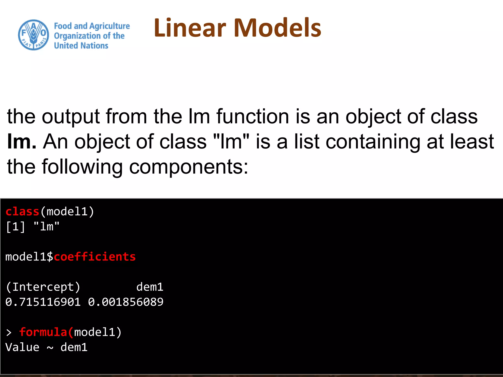 Linear Models
class(model1)
[1] "lm"
model1$coefficients
(Intercept) dem1
0.715116901 0.001856089
> formula(model1)
Value ~ dem1
the output from the lm function is an object of class
lm. An object of class "lm" is a list containing at least
the following components:
 
