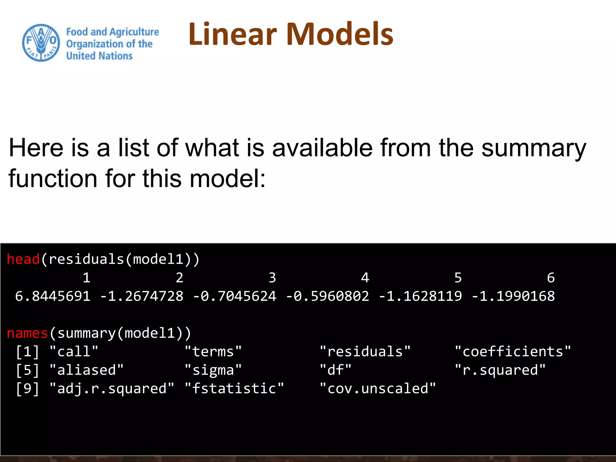 Linear Models
head(residuals(model1))
1 2 3 4 5 6
6.8445691 -1.2674728 -0.7045624 -0.5960802 -1.1628119 -1.1990168
names(summary(model1))
[1] "call" "terms" "residuals" "coefficients"
[5] "aliased" "sigma" "df" "r.squared"
[9] "adj.r.squared" "fstatistic" "cov.unscaled"
Here is a list of what is available from the summary
function for this model:
 