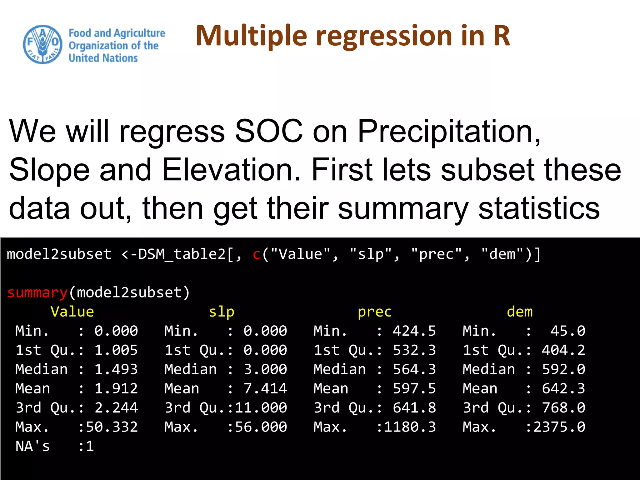 Multiple regression in R
model2subset <-DSM_table2[, c("Value", "slp", "prec", "dem")]
summary(model2subset)
Value slp prec dem
Min. : 0.000 Min. : 0.000 Min. : 424.5 Min. : 45.0
1st Qu.: 1.005 1st Qu.: 0.000 1st Qu.: 532.3 1st Qu.: 404.2
Median : 1.493 Median : 3.000 Median : 564.3 Median : 592.0
Mean : 1.912 Mean : 7.414 Mean : 597.5 Mean : 642.3
3rd Qu.: 2.244 3rd Qu.:11.000 3rd Qu.: 641.8 3rd Qu.: 768.0
Max. :50.332 Max. :56.000 Max. :1180.3 Max. :2375.0
NA's :1
We will regress SOC on Precipitation,
Slope and Elevation. First lets subset these
data out, then get their summary statistics
 