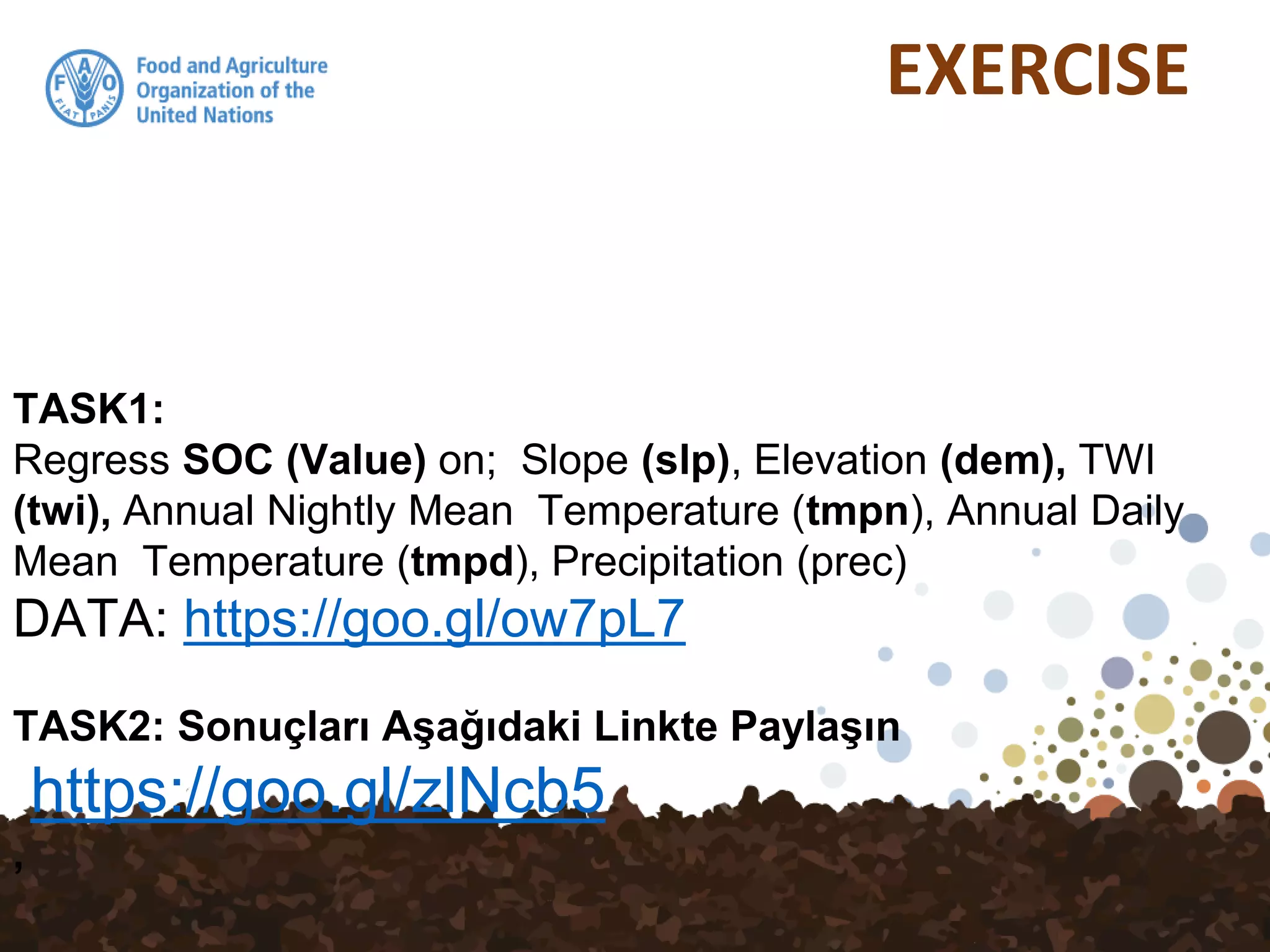 EXERCISE
TASK1:
Regress SOC (Value) on; Slope (slp), Elevation (dem), TWI
(twi), Annual Nightly Mean Temperature (tmpn), Annual Daily
Mean Temperature (tmpd), Precipitation (prec)
DATA: https://goo.gl/ow7pL7
TASK2: Sonuçları Aşağıdaki Linkte Paylaşın
https://goo.gl/zlNcb5
,
 