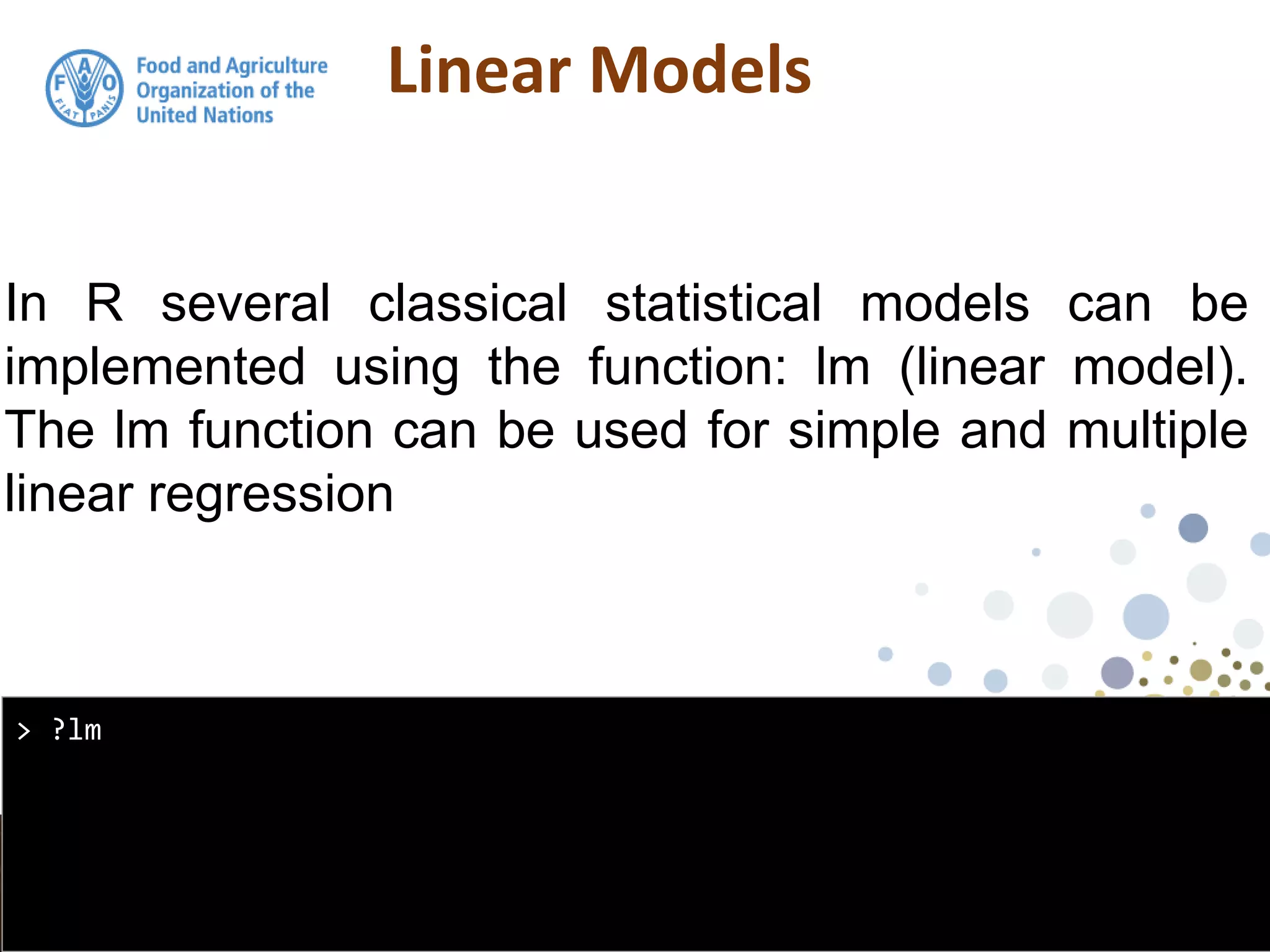 Linear Models
In R several classical statistical models can be
implemented using the function: lm (linear model).
The lm function can be used for simple and multiple
linear regression
> ?lm
 