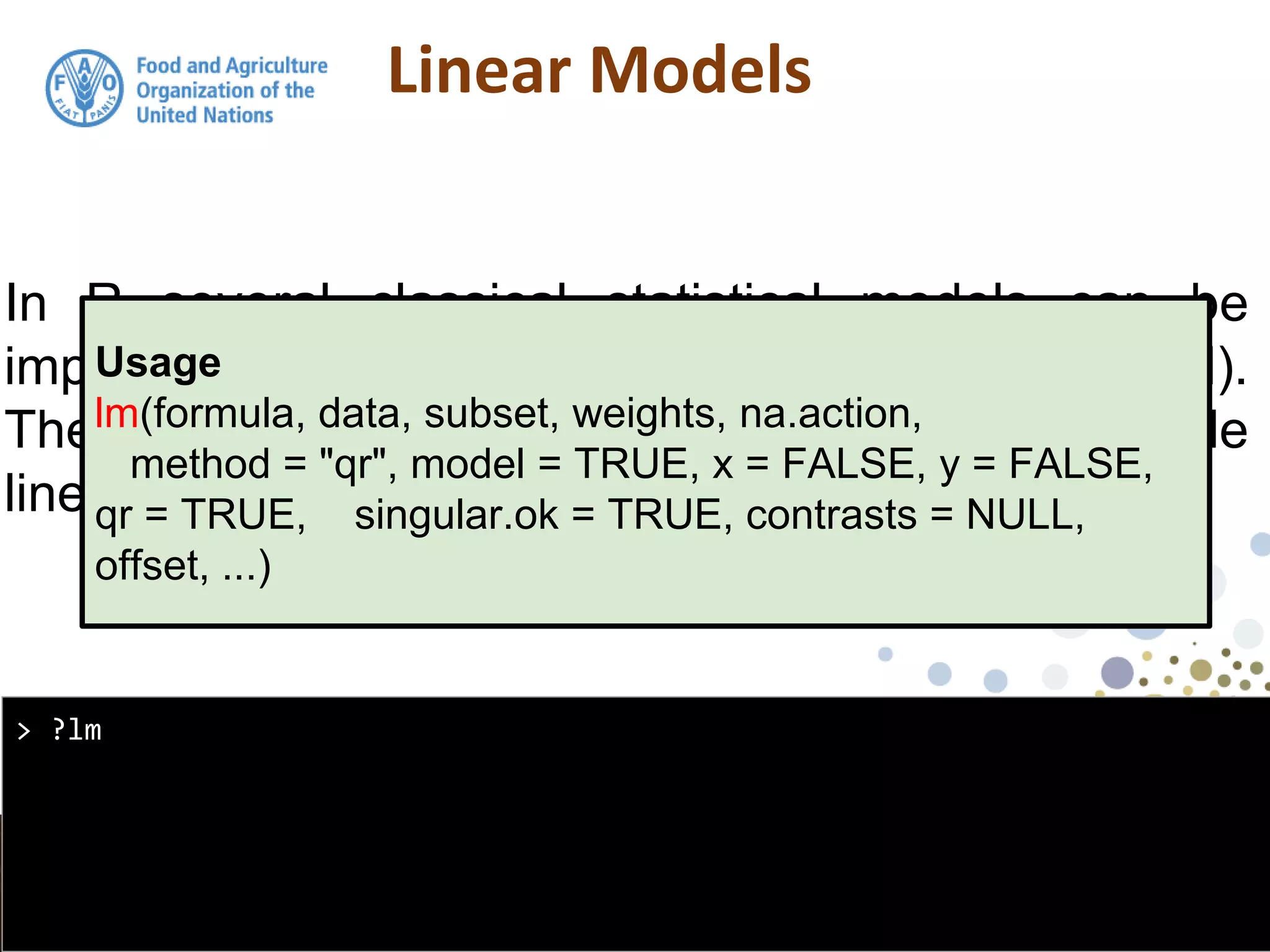 Linear Models
In R several classical statistical models can be
implemented using the function: lm (linear model).
The lm function can be used for simple and multiple
linear regression
> ?lm
Usage
lm(formula, data, subset, weights, na.action,
method = "qr", model = TRUE, x = FALSE, y = FALSE,
qr = TRUE, singular.ok = TRUE, contrasts = NULL,
offset, ...)
 