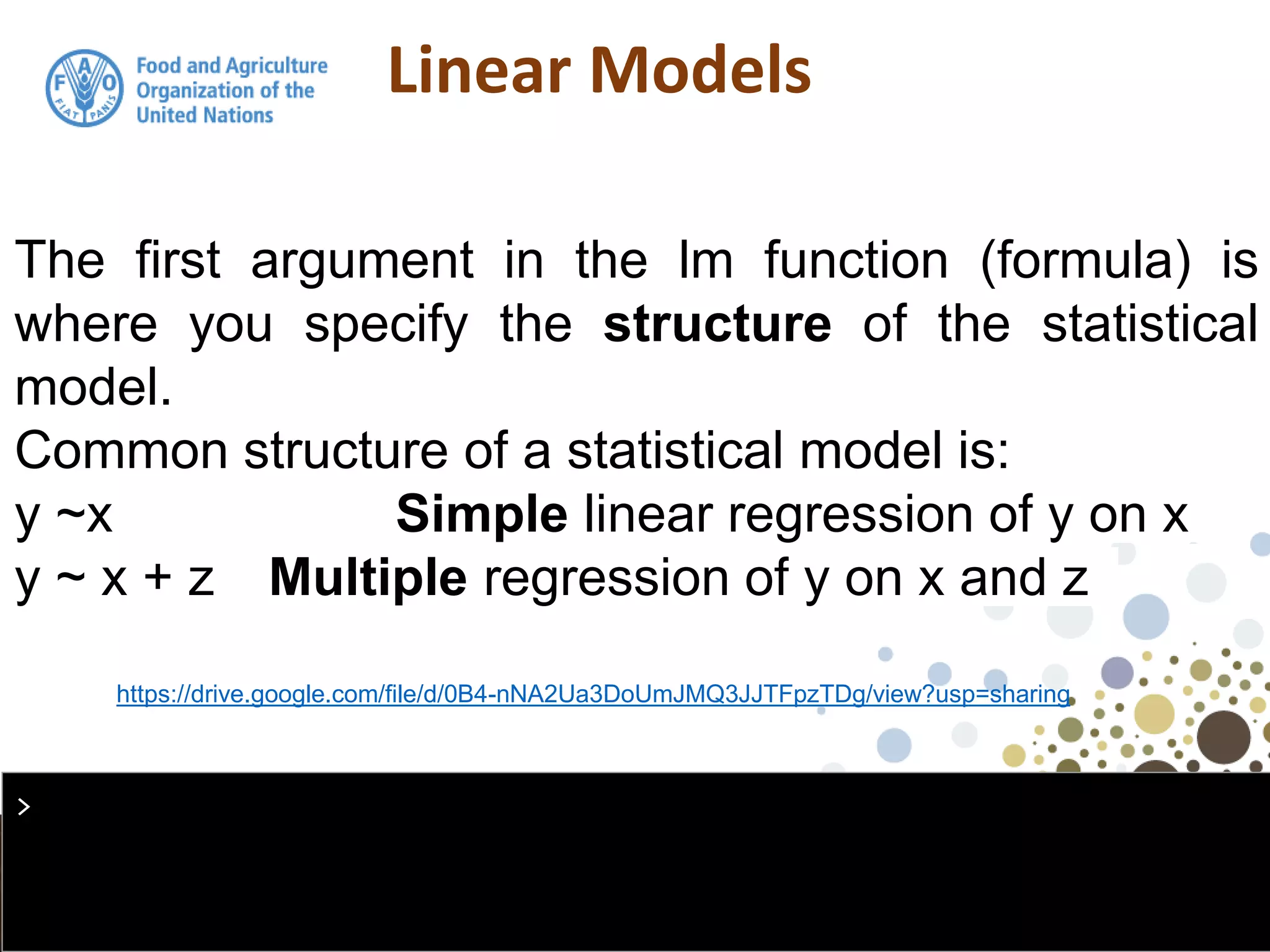 Linear Models
The first argument in the lm function (formula) is
where you specify the structure of the statistical
model.
Common structure of a statistical model is:
y ~x Simple linear regression of y on x
y ~ x + z Multiple regression of y on x and z
>
https://drive.google.com/file/d/0B4-nNA2Ua3DoUmJMQ3JJTFpzTDg/view?usp=sharing
 