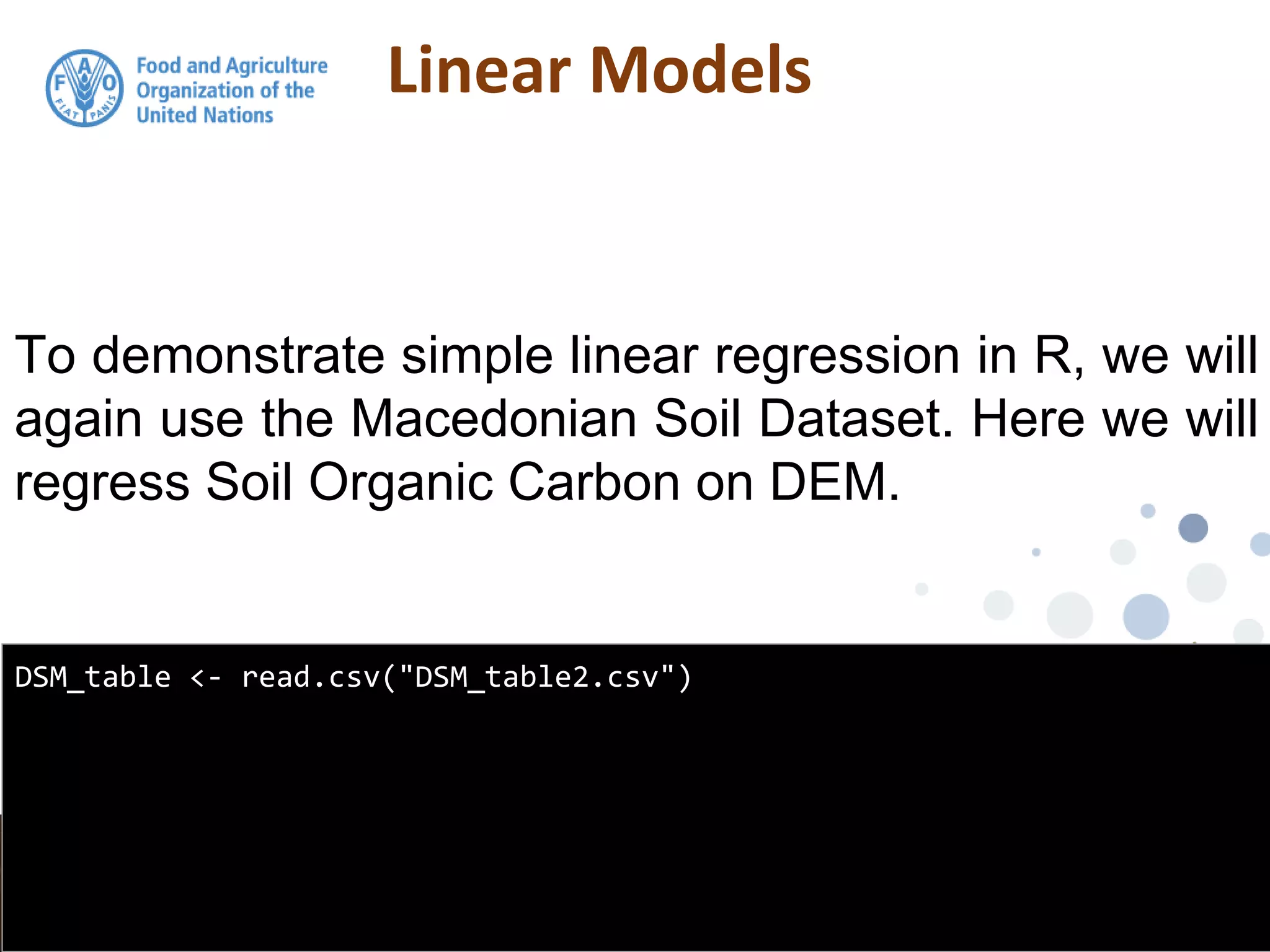Linear Models
To demonstrate simple linear regression in R, we will
again use the Macedonian Soil Dataset. Here we will
regress Soil Organic Carbon on DEM.
DSM_table <- read.csv("DSM_table2.csv")
 