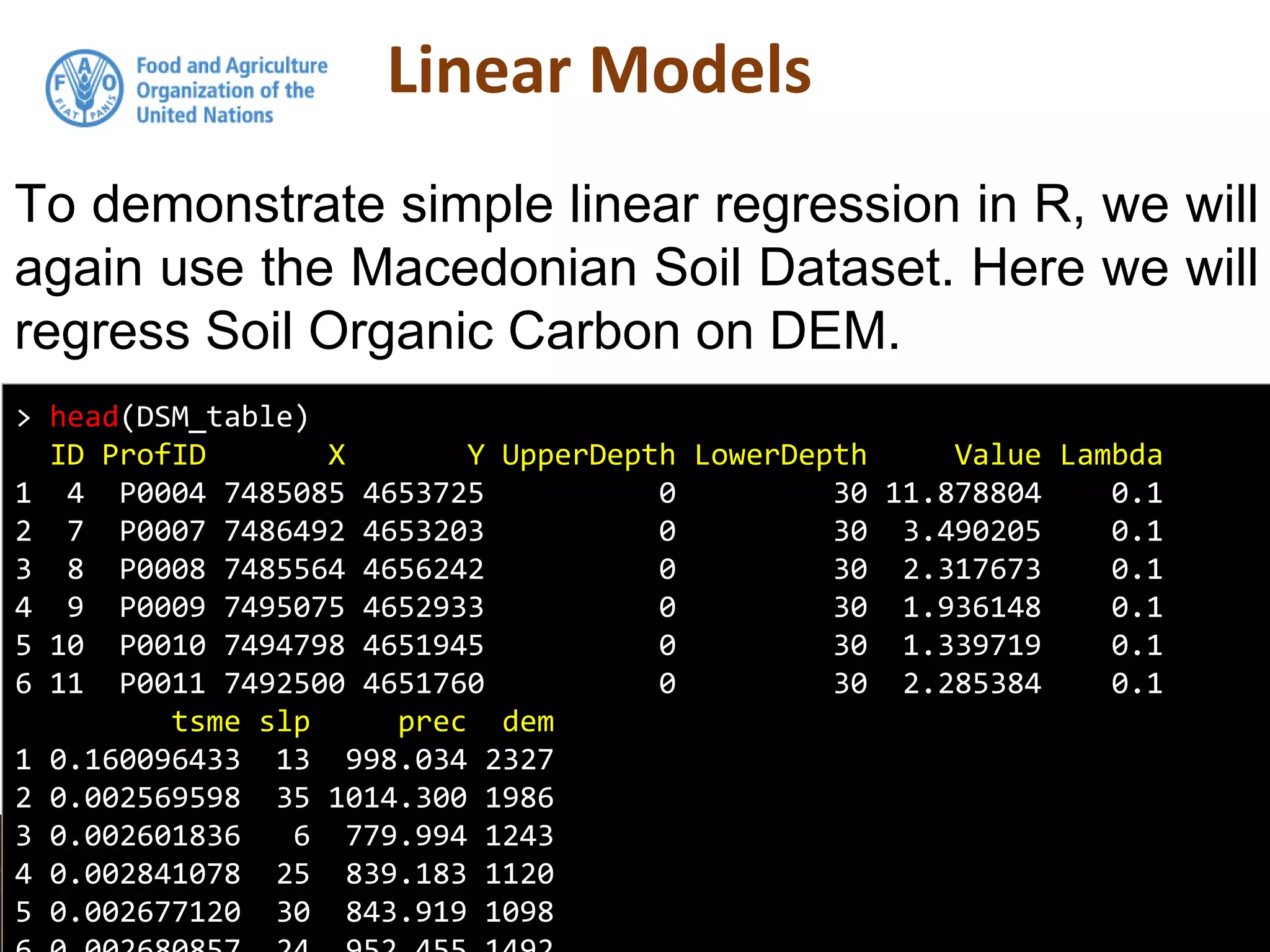Linear Models
To demonstrate simple linear regression in R, we will
again use the Macedonian Soil Dataset. Here we will
regress Soil Organic Carbon on DEM.
> head(DSM_table)
ID ProfID X Y UpperDepth LowerDepth Value Lambda
1 4 P0004 7485085 4653725 0 30 11.878804 0.1
2 7 P0007 7486492 4653203 0 30 3.490205 0.1
3 8 P0008 7485564 4656242 0 30 2.317673 0.1
4 9 P0009 7495075 4652933 0 30 1.936148 0.1
5 10 P0010 7494798 4651945 0 30 1.339719 0.1
6 11 P0011 7492500 4651760 0 30 2.285384 0.1
tsme slp prec dem
1 0.160096433 13 998.034 2327
2 0.002569598 35 1014.300 1986
3 0.002601836 6 779.994 1243
4 0.002841078 25 839.183 1120
5 0.002677120 30 843.919 1098
 