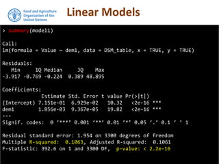 Linear Models
> summary(model1)
Call:
lm(formula = Value ~ dem1, data = DSM_table, x = TRUE, y = TRUE)
Residuals:
Min 1Q Median 3Q Max
-3.917 -0.769 -0.224 0.389 48.895
Coefficients:
Estimate Std. Error t value Pr(>|t|)
(Intercept) 7.151e-01 6.929e-02 10.32 <2e-16 ***
dem1 1.856e-03 9.367e-05 19.82 <2e-16 ***
---
Signif. codes: 0 ‘***’ 0.001 ‘**’ 0.01 ‘*’ 0.05 ‘.’ 0.1 ‘ ’ 1
Residual standard error: 1.954 on 3300 degrees of freedom
Multiple R-squared: 0.1063, Adjusted R-squared: 0.1061
F-statistic: 392.6 on 1 and 3300 DF, p-value: < 2.2e-16
 