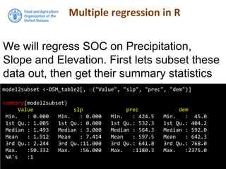 Multiple regression in R
model2subset <-DSM_table2[, c("Value", "slp", "prec", "dem")]
summary(model2subset)
Value slp prec dem
Min. : 0.000 Min. : 0.000 Min. : 424.5 Min. : 45.0
1st Qu.: 1.005 1st Qu.: 0.000 1st Qu.: 532.3 1st Qu.: 404.2
Median : 1.493 Median : 3.000 Median : 564.3 Median : 592.0
Mean : 1.912 Mean : 7.414 Mean : 597.5 Mean : 642.3
3rd Qu.: 2.244 3rd Qu.:11.000 3rd Qu.: 641.8 3rd Qu.: 768.0
Max. :50.332 Max. :56.000 Max. :1180.3 Max. :2375.0
NA's :1
We will regress SOC on Precipitation,
Slope and Elevation. First lets subset these
data out, then get their summary statistics
 