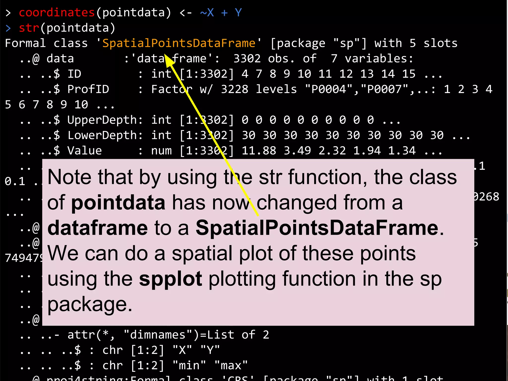 Coordinates
> coordinates(pointdata) <- ~X + Y
> str(pointdata)
Formal class 'SpatialPointsDataFrame' [package "sp"] with 5 slots
..@ data :'data.frame': 3302 obs. of 7 variables:
.. ..$ ID : int [1:3302] 4 7 8 9 10 11 12 13 14 15 ...
.. ..$ ProfID : Factor w/ 3228 levels "P0004","P0007",..: 1 2 3 4
5 6 7 8 9 10 ...
.. ..$ UpperDepth: int [1:3302] 0 0 0 0 0 0 0 0 0 0 ...
.. ..$ LowerDepth: int [1:3302] 30 30 30 30 30 30 30 30 30 30 ...
.. ..$ Value : num [1:3302] 11.88 3.49 2.32 1.94 1.34 ...
.. ..$ Lambda : num [1:3302] 0.1 0.1 0.1 0.1 0.1 0.1 0.1 0.1 0.1
0.1 ...
.. ..$ tsme : num [1:3302] 0.1601 0.00257 0.0026 0.00284 0.00268
...
..@ coords.nrs : int [1:2] 3 4
..@ coords : num [1:3302, 1:2] 7485085 7486492 7485564 7495075
7494798 ...
.. ..- attr(*, "dimnames")=List of 2
.. .. ..$ : chr [1:3302] "1" "2" "3" "4" ...
.. .. ..$ : chr [1:2] "X" "Y"
..@ bbox : num [1:2, 1:2] 7455723 4526565 7667660 4691342
.. ..- attr(*, "dimnames")=List of 2
.. .. ..$ : chr [1:2] "X" "Y"
.. .. ..$ : chr [1:2] "min" "max"
Note that by using the str function, the class
of pointdata has now changed from a
dataframe to a SpatialPointsDataFrame.
We can do a spatial plot of these points
using the spplot plotting function in the sp
package.
 