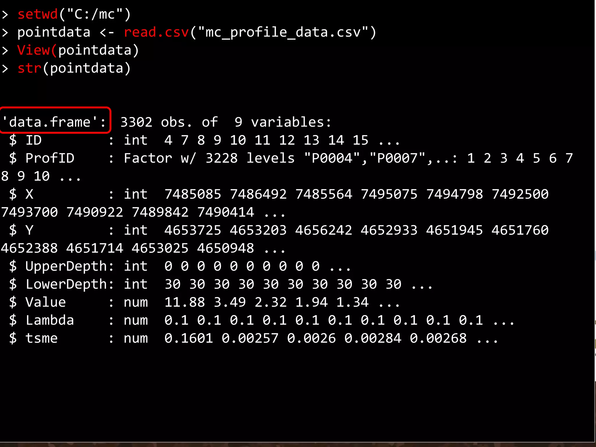> setwd("C:/mc")
> pointdata <- read.csv("mc_profile_data.csv")
> View(pointdata)
> str(pointdata)
'data.frame': 3302 obs. of 9 variables:
$ ID : int 4 7 8 9 10 11 12 13 14 15 ...
$ ProfID : Factor w/ 3228 levels "P0004","P0007",..: 1 2 3 4 5 6 7
8 9 10 ...
$ X : int 7485085 7486492 7485564 7495075 7494798 7492500
7493700 7490922 7489842 7490414 ...
$ Y : int 4653725 4653203 4656242 4652933 4651945 4651760
4652388 4651714 4653025 4650948 ...
$ UpperDepth: int 0 0 0 0 0 0 0 0 0 0 ...
$ LowerDepth: int 30 30 30 30 30 30 30 30 30 30 ...
$ Value : num 11.88 3.49 2.32 1.94 1.34 ...
$ Lambda : num 0.1 0.1 0.1 0.1 0.1 0.1 0.1 0.1 0.1 0.1 ...
$ tsme : num 0.1601 0.00257 0.0026 0.00284 0.00268 ...
 