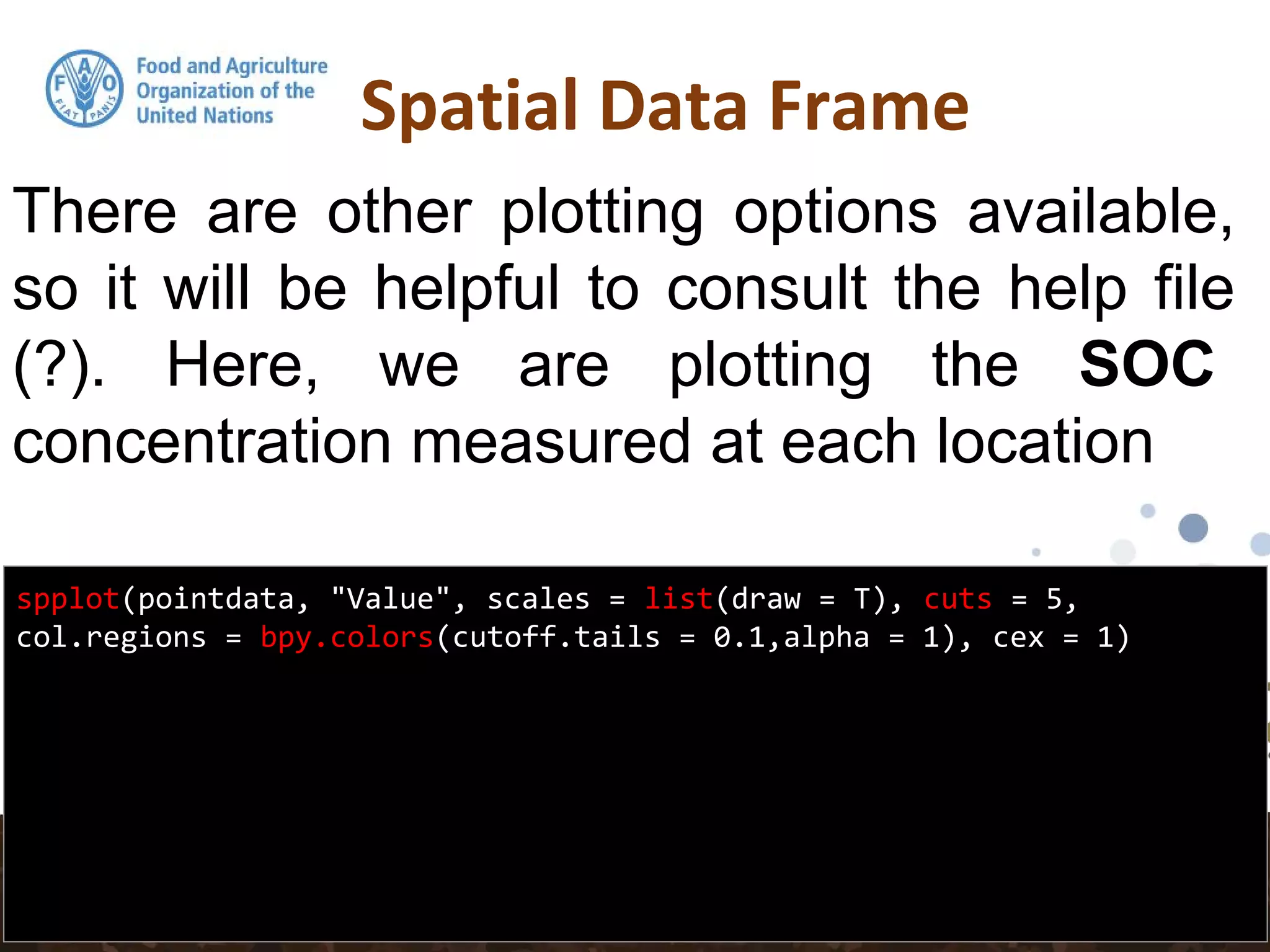 Spatial Data Frame
spplot(pointdata, "Value", scales = list(draw = T), cuts = 5,
col.regions = bpy.colors(cutoff.tails = 0.1,alpha = 1), cex = 1)
There are other plotting options available,
so it will be helpful to consult the help file
(?). Here, we are plotting the SOC
concentration measured at each location
 