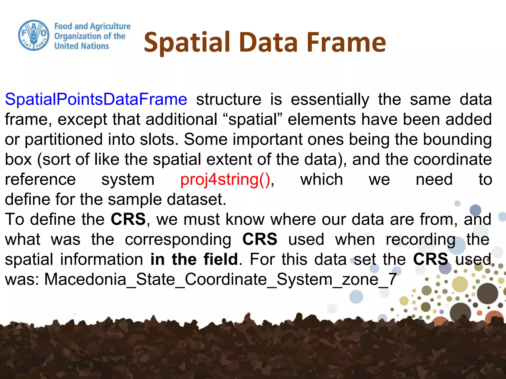 Spatial Data Frame
SpatialPointsDataFrame structure is essentially the same data
frame, except that additional “spatial” elements have been added
or partitioned into slots. Some important ones being the bounding
box (sort of like the spatial extent of the data), and the coordinate
reference system proj4string(), which we need to
define for the sample dataset.
To define the CRS, we must know where our data are from, and
what was the corresponding CRS used when recording the
spatial information in the field. For this data set the CRS used
was: Macedonia_State_Coordinate_System_zone_7
 