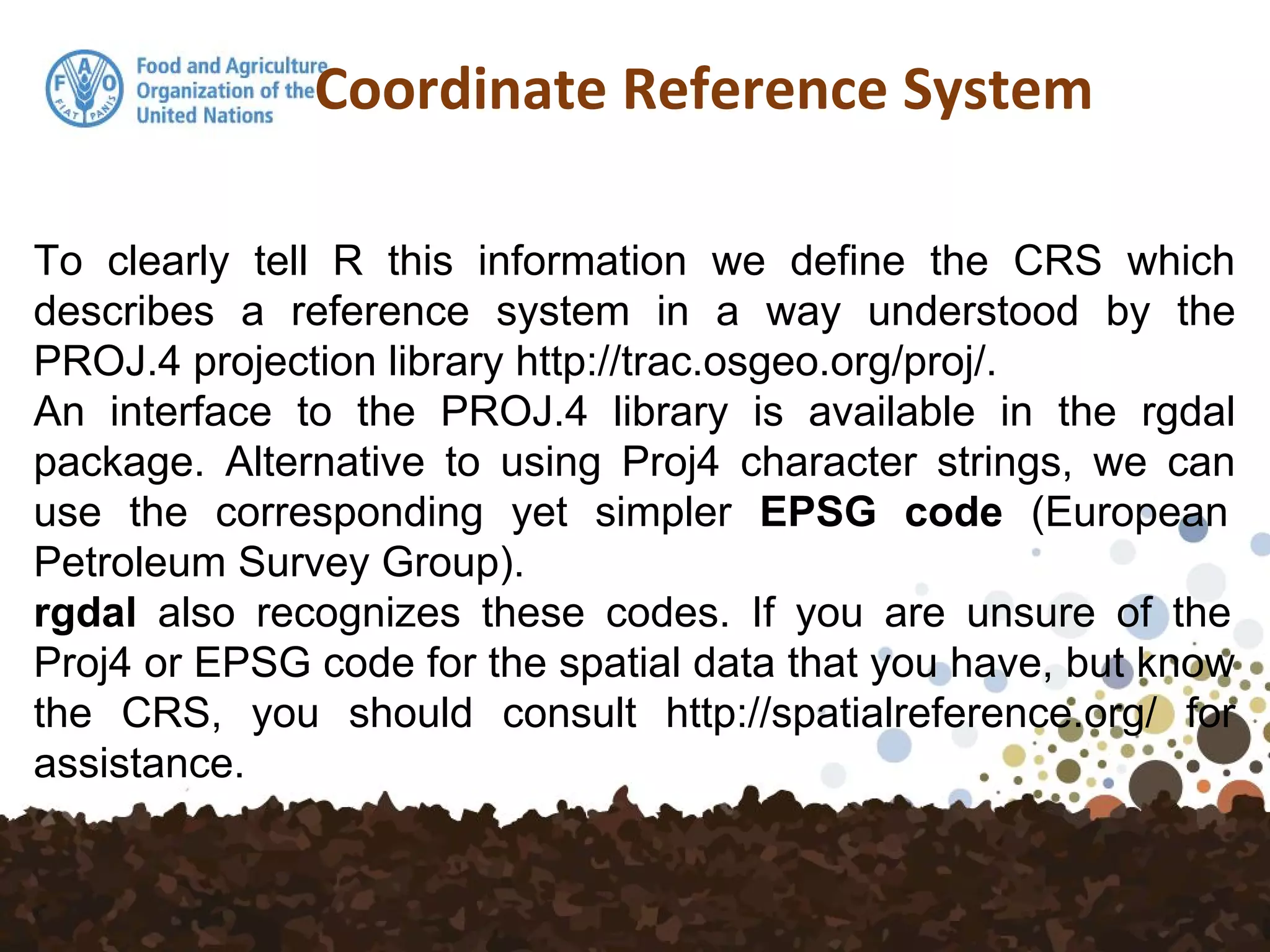 Coordinate Reference System
To clearly tell R this information we define the CRS which
describes a reference system in a way understood by the
PROJ.4 projection library http://trac.osgeo.org/proj/.
An interface to the PROJ.4 library is available in the rgdal
package. Alternative to using Proj4 character strings, we can
use the corresponding yet simpler EPSG code (European
Petroleum Survey Group).
rgdal also recognizes these codes. If you are unsure of the
Proj4 or EPSG code for the spatial data that you have, but know
the CRS, you should consult http://spatialreference.org/ for
assistance.
 